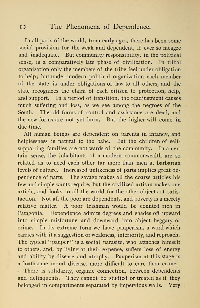 In all parts of the world, from early ages, there has been some social provision for the weak and dependent, if ever so meagre and inadequate. But communit)' responsibility, in the political sense, is a comparatively late phase of civilization. In tribal organization only the members of the tribe feel under obligation to help; but under modern political organization each member of the state is under obligations of law to all others, and the state recognizes the claim of each citizen to protection, help, and support. In a period of transition, the readjustment causes much suffering and loss, as we see among the negroes of the South. The old forms of control and assistance are dead, and the new forms are not yet born. But the higher will come in due time. All human beings are dependent on parents in infancy, and helplessness is natural to the babe. But the children of self- supporting families are not wards of the community. In a cer- tain sense, the inhabitants of a modern commonwealth are so related as to need each other far more than men at barbarian levels of culture. Increased unlikeness of parts implies great de- pendence of parts. The savage makes all the coarse articles his few and simple wants require, but the civilized artisan makes one article, and looks to all the world for the other objects of satis- faction. Not all the poor are dependents, and poverty is a merely relative matter. A poor Irishman would be counted rich in Patagonia. Dependence admits degrees and shades off upward into simple misfortune and downward into abject beggary or crime. In its extreme form we have pauperism, a word which carries with it a suggestion of weakness, inferiority, and reproach. The typical pauper is a social parasite, who attaches himself to others, and, by living at their expense, suffers loss of energy and ability by disease and atrophy. Pauperism at this stage is a loathsome moral disease, more difficult to cure than crime. There is solidarity, organic connection, between dependents and delinquents. They cannot be studied or treated as if they belonged in compartments separated by impervious walls. Very