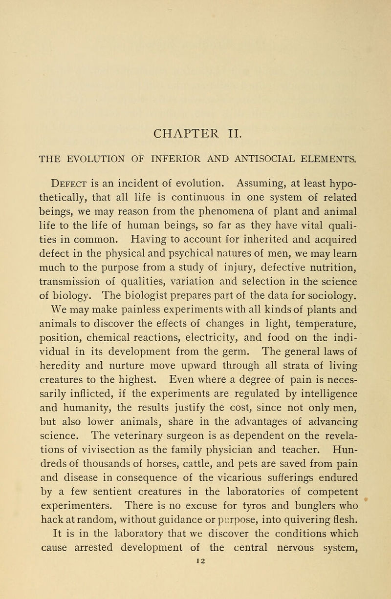 CHAPTER II. THE EVOLUTION OF INFERIOR AND ANTISOCIAL ELEMENTS. Defect is an incident of evolution. Assuming, at least hypo- thetically, that all life is continuous in one system of related beings, we may reason from the phenomena of plant and animal life to the life of human beings, so far as they have vital quali- ties in common. Having to account for inherited and acquired defect in the physical and psychical natures of men, we may learn much to the purpose from a study of injury, defective nutrition, transmission of qualities, variation and selection in the science of biology. The biologist prepares part of the data for sociology. We may make painless experiments with all kinds of plants and animals to discover the effects of changes in light, temperature, position, chemical reactions, electricity, and food on the indi- vidual in its development from the germ. The general laws of heredity and nurture move upward through all strata of living creatures to the highest. Even where a degree of pain is neces- sarily inflicted, if the experiments are regulated by intelligence and humanity, the results justify the cost, since not only men, but also lower animals, share in the advantages of advancing science. The veterinary surgeon is as dependent on the revela- tions of vivisection as the family physician and teacher. Hun- dreds of thousands of horses, cattle, and pets are saved from pain and disease in consequence of the vicarious sufferings endured by a few sentient creatures in the laboratories of competent experimenters. There is no excuse for tyros and bunglers who hack at random, without guidance or purpose, into quivering flesh. It is in the laboratory that we discover the conditions which cause arrested development of the central nervous system,