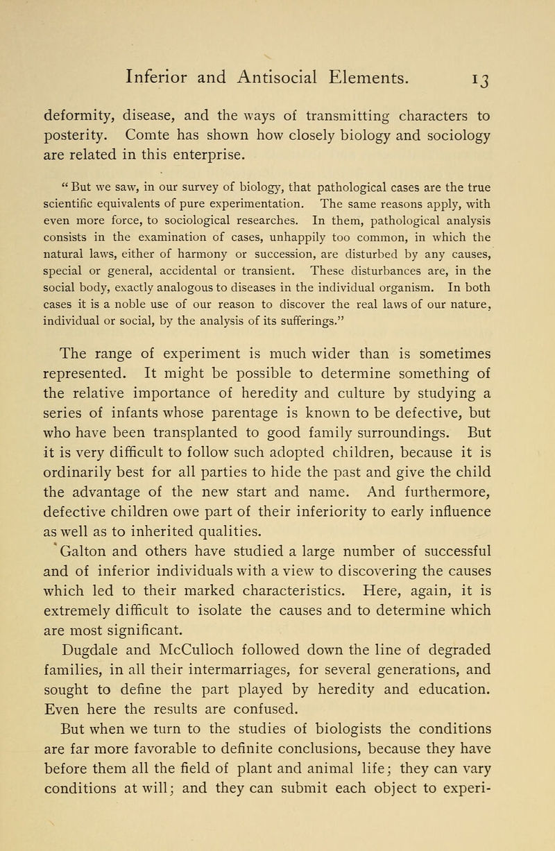 deformity, disease, and the ways of transmitting characters to posterity. Comte has shown how closely biology and sociology are related in this enterprise.  But we saw, in our survey of biology, that pathological cases are the true scientific equivalents of pure experimentation. The same reasons apply, with even more force, to sociological researches. In them, pathological analysis consists in the examination of cases, unhappily too common, in which the natural laws, either of harmony or succession, are disturbed by any causes, special or general, accidental or transient. These disturbances are, in the social body, exactly analogous to diseases in the individual organism. In both cases it is a noble use of our reason to discover the real laws of our nature, individual or social, by the analysis of its sufferings. The range of experiment is much wider than is sometimes represented. It might be possible to determine something of the relative importance of heredity and culture by studying a series of infants whose parentage is known to be defective, but who have been transplanted to good family surroundings. But it is very difficult to follow such adopted children, because it is ordinarily best for all parties to hide the past and give the child the advantage of the new start and name. And furthermore, defective children owe part of their inferiority to early influence as well as to inherited qualities. Galton and others have studied a large number of successful and of inferior individuals with a view to discovering the causes which led to their marked characteristics. Here, again, it is extremely difficult to isolate the causes and to determine which are most significant. Dugdale and McCulloch followed down the line of degraded families, in all their intermarriages, for several generations, and sought to define the part played by heredity and education. Even here the results are confused. But when we turn to the studies of biologists the conditions are far more favorable to definite conclusions, because they have before them all the field of plant and animal life; they can vary conditions at will; and they can submit each object to experi-