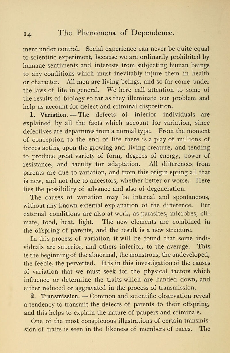 ment under control. Social experience can never be quite equal to scientific experiment, because we are ordinarily prohibited by humane sentiments and interests from subjecting human beings to any conditions which must inevitably injure them in health or character. All men are living beings, and so far come under the laws of life in general. We here call attention to some of the results of biology so far as they illuminate our problem and help us account for defect and criminal disposition. 1. Variation.—The defects of inferior individuals are explained by all the facts which account for variation, since defectives are departures from a normal type. From the moment of conception to the end of life there is a play of millions of forces acting upon the growing and living creature, and tending to produce great variety of form, degrees of energy, power of resistance, and faculty for adaptation. All differences from parents are due to variation, and from this origin spring all that is new, and not due to ancestors, whether better or worse. Here lies the possibility of advance and also of degeneration. The causes of variation may be internal and spontaneous, without any known external explanation of the difference. But external conditions are also at work, as parasites, microbes, cli- mate, food, heat, light. The new elements are combined in the offspring of parents, and the result is a new structure. In this process of variation it will be found that some indi- viduals are superior, and others inferior, to the average. This is the beginning of the abnormal, the monstrous, the undeveloped, the feeble, the perverted. It is in this investigation of the causes of variation that we must seek for the physical factors which influence or determine the traits which are handed down, and either reduced or aggravated in the process of transmission. 2. Transmission. — Common and scientific observation reveal a tendency to transmit the defects of parents to their offspring, and this helps to explain the nature of paupers and criminals. One of the most conspicuous illustrations of certain transmis- sion of traits is seen in the likeness of members of races. The