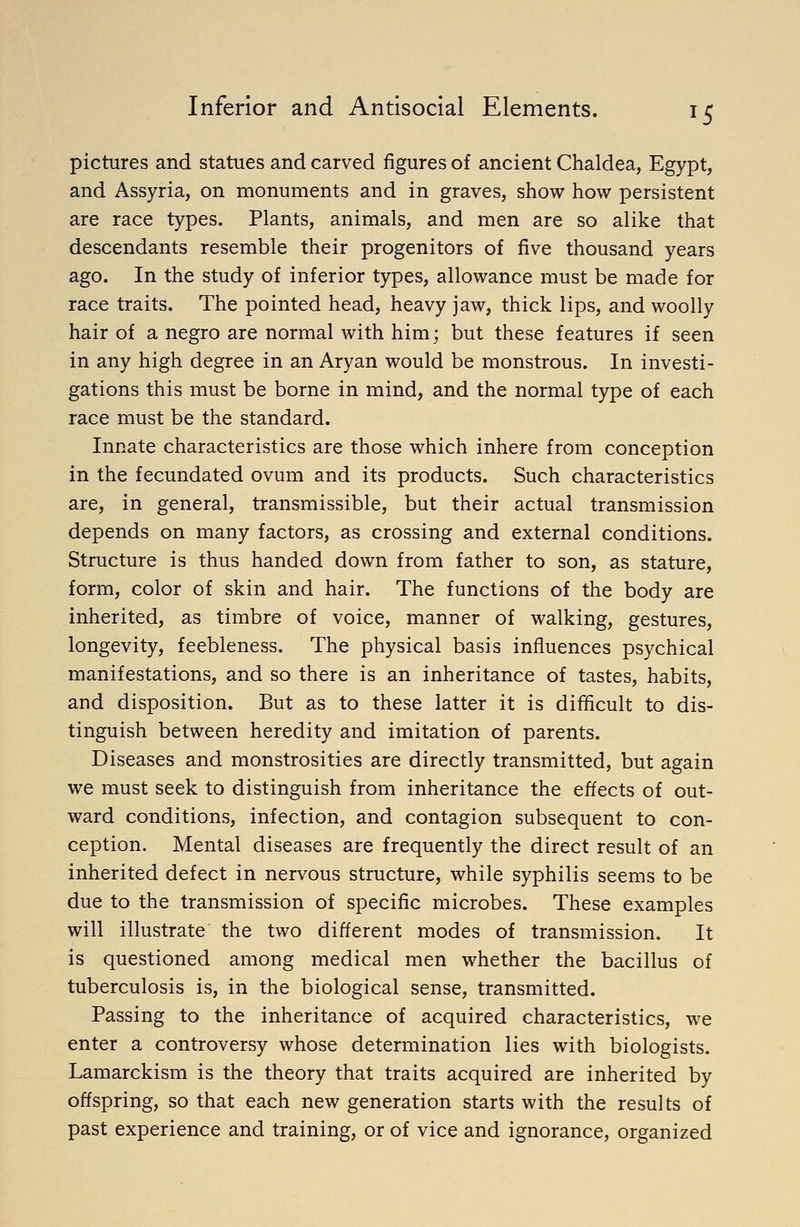 pictures and statues and carved figures of ancient Chaldea, Egypt, and Assyria, on monuments and in graves, show how persistent are race types. Plants, animals, and men are so alike that descendants resemble their progenitors of five thousand years ago. In the study of inferior types, allowance must be made for race traits. The pointed head, heavy jaw, thick lips, and woolly hair of a negro are normal with him; but these features if seen in any high degree in an Aryan would be monstrous. In investi- gations this must be borne in mind, and the normal type of each race must be the standard. Innate characteristics are those which inhere from conception in the fecundated ovum and its products. Such characteristics are, in general, transmissible, but their actual transmission depends on many factors, as crossing and external conditions. Structure is thus handed down from father to son, as stature, form, color of skin and hair. The functions of the body are inherited, as timbre of voice, manner of walking, gestures, longevity, feebleness. The physical basis influences psychical manifestations, and so there is an inheritance of tastes, habits, and disposition. But as to these latter it is difficult to dis- tinguish between heredity and imitation of parents. Diseases and monstrosities are directly transmitted, but again we must seek to distinguish from inheritance the effects of out- ward conditions, infection, and contagion subsequent to con- ception. Mental diseases are frequently the direct result of an inherited defect in nervous structure, while syphilis seems to be due to the transmission of specific microbes. These examples will illustrate the two different modes of transmission. It is questioned among medical men whether the bacillus of tuberculosis is, in the biological sense, transmitted. Passing to the inheritance of acquired characteristics, we enter a controversy whose determination lies with biologists. Lamarckism is the theory that traits acquired are inherited by offspring, so that each new generation starts with the results of past experience and training, or of vice and ignorance, organized