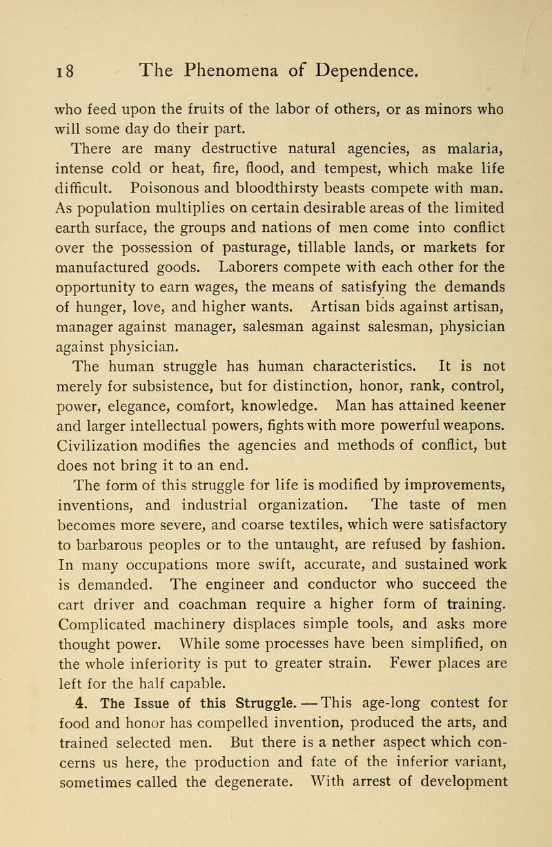 who feed upon the fruits of the labor of others, or as minors who will some day do their part. There are many destructive natural agencies, as malaria, intense cold or heat, fire, flood, and tempest, which make life difficult. Poisonous and bloodthirsty beasts compete with man. As population multiplies on certain desirable areas of the limited earth surface, the groups and nations of men come into conflict over the possession of pasturage, tillable lands, or markets for manufactured goods. Laborers compete with each other for the opportunity to earn wages, the means of satisfying the demands of hunger, love, and higher wants. Artisan bids against artisan, manager against manager, salesman against salesman, physician against physician. The human struggle has human characteristics. It is not merely for subsistence, but for distinction, honor, rank, control, power, elegance, comfort, knowledge. Man has attained keener and larger intellectual powers, fights with more powerful weapons. Civilization modifies the agencies and methods of conflict, but does not bring it to an end. The form of this struggle for life is modified by improvements, inventions, and industrial organization. The taste of men becomes more severe, and coarse textiles, which were satisfactory to barbarous peoples or to the untaught, are refused by fashion. In many occupations more swift, accurate, and sustained work is demanded. The engineer and conductor who succeed the cart driver and coachman require a higher form of training. Complicated machinery displaces simple tools, and asks more thought power. While some processes have been simplified, on the whole inferiority is put to greater strain. Fewer places are left for the half capable. 4. The Issue of this Struggle. — This age-long contest for food and honor has compelled invention, produced the arts, and trained selected men. But there is a nether aspect which con- cerns us here, the production and fate of the inferior variant, sometimes called the degenerate. With arrest of development