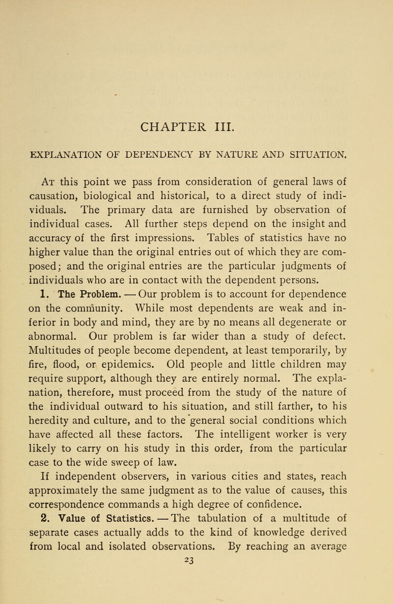 CHAPTER III. EXPLANATION OF DEPENDENCY BY NATURE AND SITUATION. At this point we pass from consideration of general laws of causation, biological and historical, to a direct study of indi- viduals. The primary data are furnished by observation of individual cases. All further steps depend on the insight and accuracy of the first impressions. Tables of statistics have no higher value than the original entries out of which they are com- posed; and the original entries are the particular judgments of individuals who are in contact with the dependent persons. 1. The Problem. — Our problem is to account for dependence on the community. While most dependents are weak and in- ferior in body and mind, they are by no means all degenerate or abnormal. Our problem is far wider than a study of defect. Multitudes of people become dependent, at least temporarily, by fire, flood, or epidemics. Old people and little children may require support, although they are entirely normal. The expla- nation, therefore, must proceed from the study of the nature of the individual outward to his situation, and still farther, to his heredity and culture, and to the general social conditions which have affected all these factors. The intelligent worker is very likely to carry on his study in this order, from the particular case to the wide sweep of law. If independent observers, in various cities and states, reach approximately the same judgment as to the value of causes, this correspondence commands a high degree of confidence. 2. Value of Statistics. — The tabulation of a multitude of separate cases actually adds to the kind of knowledge derived from local and isolated observations. By reaching an average
