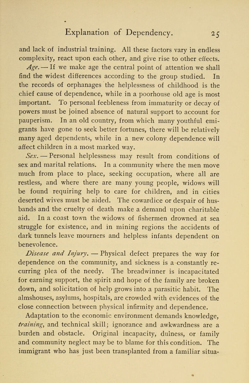 and lack of industrial training. All these factors vary in endless complexity, react upon each other, and give rise to other effects. Age. —■ If we make age the central point of attention we shall find the widest differences according to the group studied. In the records of orphanages the helplessness of childhood is the chief cause of dependence, while in a poorhouse old age is most important. To personal feebleness from immaturity or decay of powers must be joined absence of natural support to account for pauperism. In an old country, from which many youthful emi- grants have gone to seek better fortunes, there will be relatively many aged dependents, while in a new colony dependence will affect children in a most marked way. Sex. — Personal helplessness may result from conditions of sex and marital relations. In a community where the men move much from place to place, seeking occupation, where all are restless, and where there are many young people, widows will be found requiring help to care for children, and in cities deserted wives must be aided. The cowardice or despair of hus- bands and the cruelty of death make a demand upon charitable aid. In a coast town the widows of fishermen drowned at sea struggle for existence, and in mining regions the accidents of dark tunnels leave mourners and helpless infants dependent on benevolence. Disease and Injury. — Physical defect prepares the way for dependence on the community, and sickness is a constantly re- curring plea of the needy. The breadwinner is incapacitated for earning support, the spirit and hope of the family are broken down, and solicitation of help grows into a parasitic habit. The almshouses, asylums, hospitals, are crowded with evidences of the close connection between physical infirmity and dependence. Adaptation to the economic environment demands knowledge, training, and technical skill; ignorance and awkwardness are a burden and obstacle. Original incapacity, dulness, or family and community neglect may be to blame for this condition. The immigrant who has just been transplanted from a familiar situa-