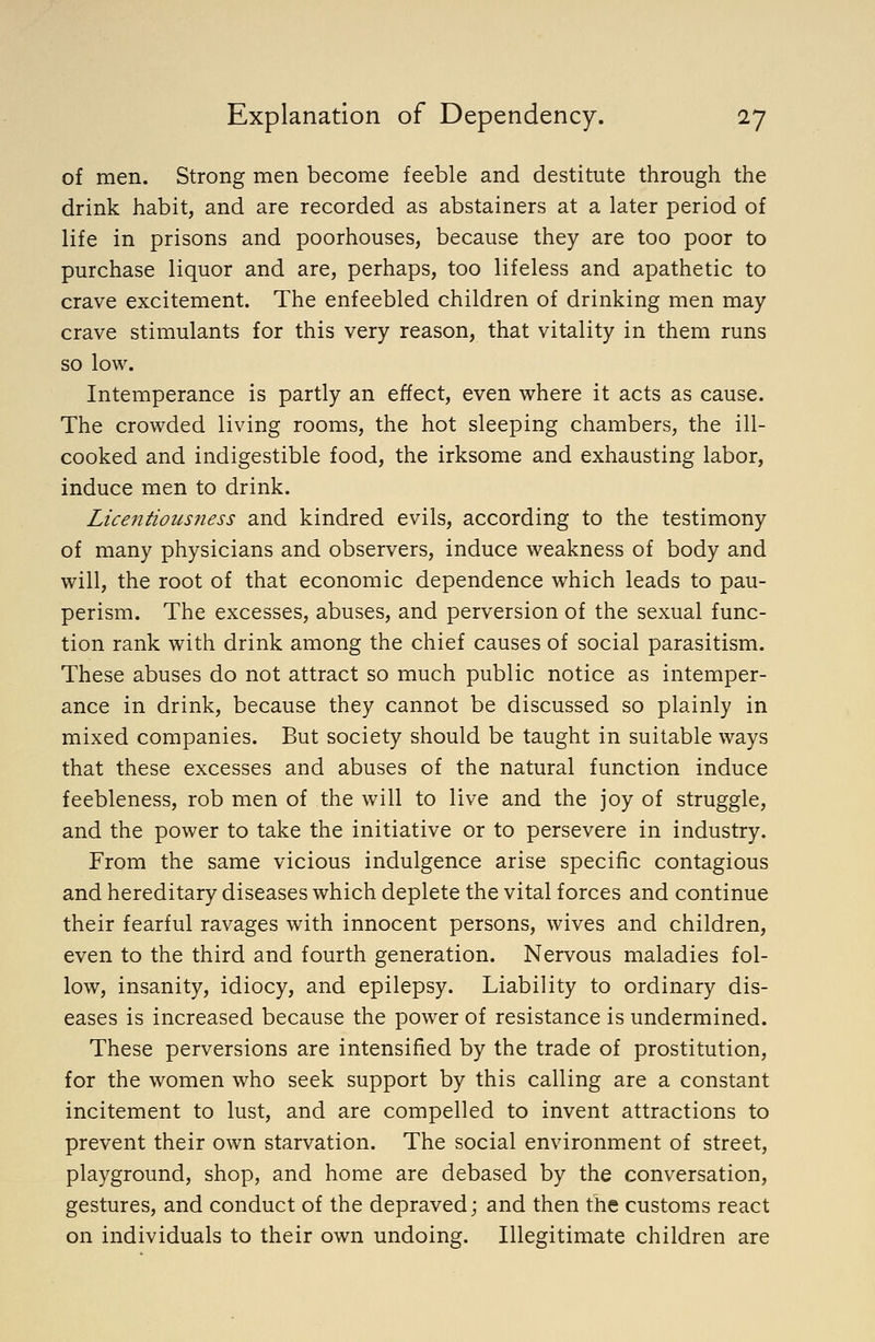 of men. Strong men become feeble and destitute through the drink habit, and are recorded as abstainers at a later period of life in prisons and poorhouses, because they are too poor to purchase liquor and are, perhaps, too lifeless and apathetic to crave excitement. The enfeebled children of drinking men may crave stimulants for this very reason, that vitality in them runs so low. Intemperance is partly an effect, even where it acts as cause. The crowded living rooms, the hot sleeping chambers, the ill- cooked and indigestible food, the irksome and exhausting labor, induce men to drink. Licentiousness and kindred evils, according to the testimony of many physicians and observers, induce weakness of body and will, the root of that economic dependence which leads to pau- perism. The excesses, abuses, and perversion of the sexual func- tion rank with drink among the chief causes of social parasitism. These abuses do not attract so much public notice as intemper- ance in drink, because they cannot be discussed so plainly in mixed companies. But society should be taught in suitable ways that these excesses and abuses of the natural function induce feebleness, rob men of the will to live and the joy of struggle, and the power to take the initiative or to persevere in industry. From the same vicious indulgence arise specific contagious and hereditary diseases which deplete the vital forces and continue their fearful ravages with innocent persons, wives and children, even to the third and fourth generation. Nervous maladies fol- low, insanity, idiocy, and epilepsy. Liability to ordinary dis- eases is increased because the power of resistance is undermined. These perversions are intensified by the trade of prostitution, for the women who seek support by this calling are a constant incitement to lust, and are compelled to invent attractions to prevent their own starvation. The social environment of street, playground, shop, and home are debased by the conversation, gestures, and conduct of the depraved; and then the customs react on individuals to their own undoing. Illegitimate children are