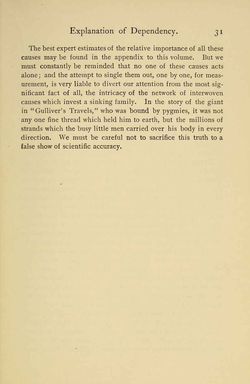 The best expert estimates of the relative importance of all these causes may be found in the appendix to this volume. But we must constantly be reminded that no one of these causes acts alone; and the attempt to single them out, one by one, for meas- urement, is very liable to divert our attention from the most sig- nificant fact of all, the intricacy of the network of interwoven causes which invest a sinking family. In the story of the giant in Gulliver's Travels, who was bound by pygmies, it was not any one fine thread which held him to earth, but the millions of strands which the busy little men carried over his body in every direction. We must be careful not to sacrifice this truth to a false show of scientific accuracy.