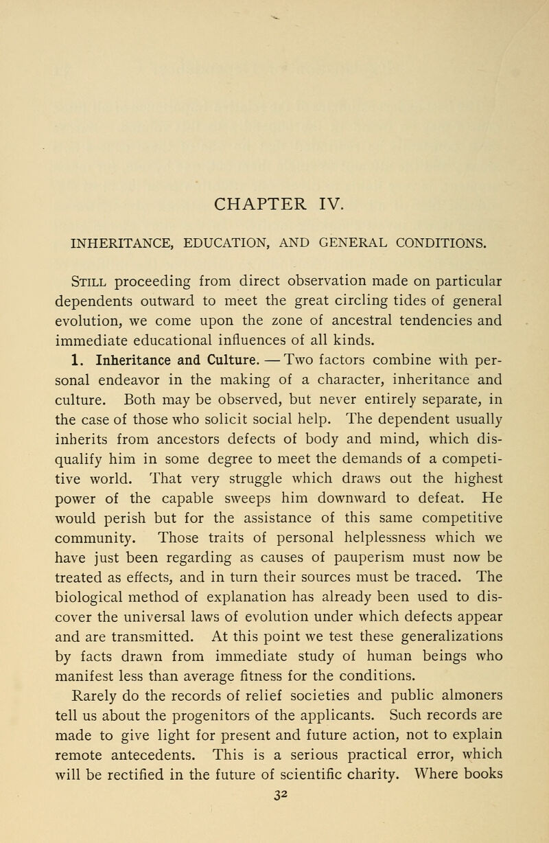 CHAPTER IV. INHERITANCE, EDUCATION, AND GENERAL CONDITIONS. Still proceeding from direct observation made on particular dependents outward to meet the great circling tides of general evolution, we come upon the zone of ancestral tendencies and immediate educational influences of all kinds. 1. Inheritance and Culture.—Two factors combine with per- sonal endeavor in the making of a character, inheritance and culture. Both may be observed, but never entirely separate, in the case of those who solicit social help. The dependent usually inherits from ancestors defects of body and mind, which dis- qualify him in some degree to meet the demands of a competi- tive world. That very struggle which draws out the highest power of the capable sweeps him downward to defeat. He would perish but for the assistance of this same competitive community. Those traits of personal helplessness which we have just been regarding as causes of pauperism must now be treated as effects, and in turn their sources must be traced. The biological method of explanation has already been used to dis- cover the universal laws of evolution under which defects appear and are transmitted. At this point we test these generalizations by facts drawn from immediate study of human beings who manifest less than average fitness for the conditions. Rarely do the records of relief societies and public almoners tell us about the progenitors of the applicants. Such records are made to give light for present and future action, not to explain remote antecedents. This is a serious practical error, which will be rectified in the future of scientific charity. Where books