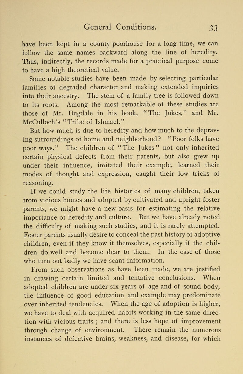 have been kept in a county poorhouse for a long time, we can follow the same names backward along the line of heredity. Thus, indirectly, the records made for a practical purpose come to have a high theoretical value. Some notable studies have been made by selecting particular families of degraded character and making extended inquiries into their ancestry. The stem of a family tree is followed down to its roots. Among the most remarkable of these studies are those of Mr. Dugdale in his book, The Jukes, and Mr. McCulloch's Tribe of Ishmael. But how much is due to heredity and how much to the deprav- ing surroundings of home and neighborhood? Poor folks have poor ways. The children of The Jukes not only inherited certain physical defects from their parents, but also grew up under their influence, imitated their example, learned their modes of thought and expression, caught their low tricks of reasoning. If we could study the life histories of many children, taken from vicious homes and adopted by cultivated and upright foster parents, we might have a new basis for estimating the relative importance of heredity and culture. But we have already noted the difficulty of making such studies, and it is rarely attempted. Foster parents usually desire to conceal the past history of adoptive children, even if they know it themselves, especially if the chil- dren do well and become dear to them. In the case of those who turn out badly we have scant information. From such observations as have been made, we are justified in drawing certain limited and tentative conclusions. When adopted children are under six years of age and of sound body, the influence of good education and example may predominate over inherited tendencies. When the age of adoption is higher, we have to deal with acquired habits working in the same direc- tion with vicious traits ; and there is less hope of improvement through change of environment. There remain the numerous instances of defective brains, weakness, and disease, for which