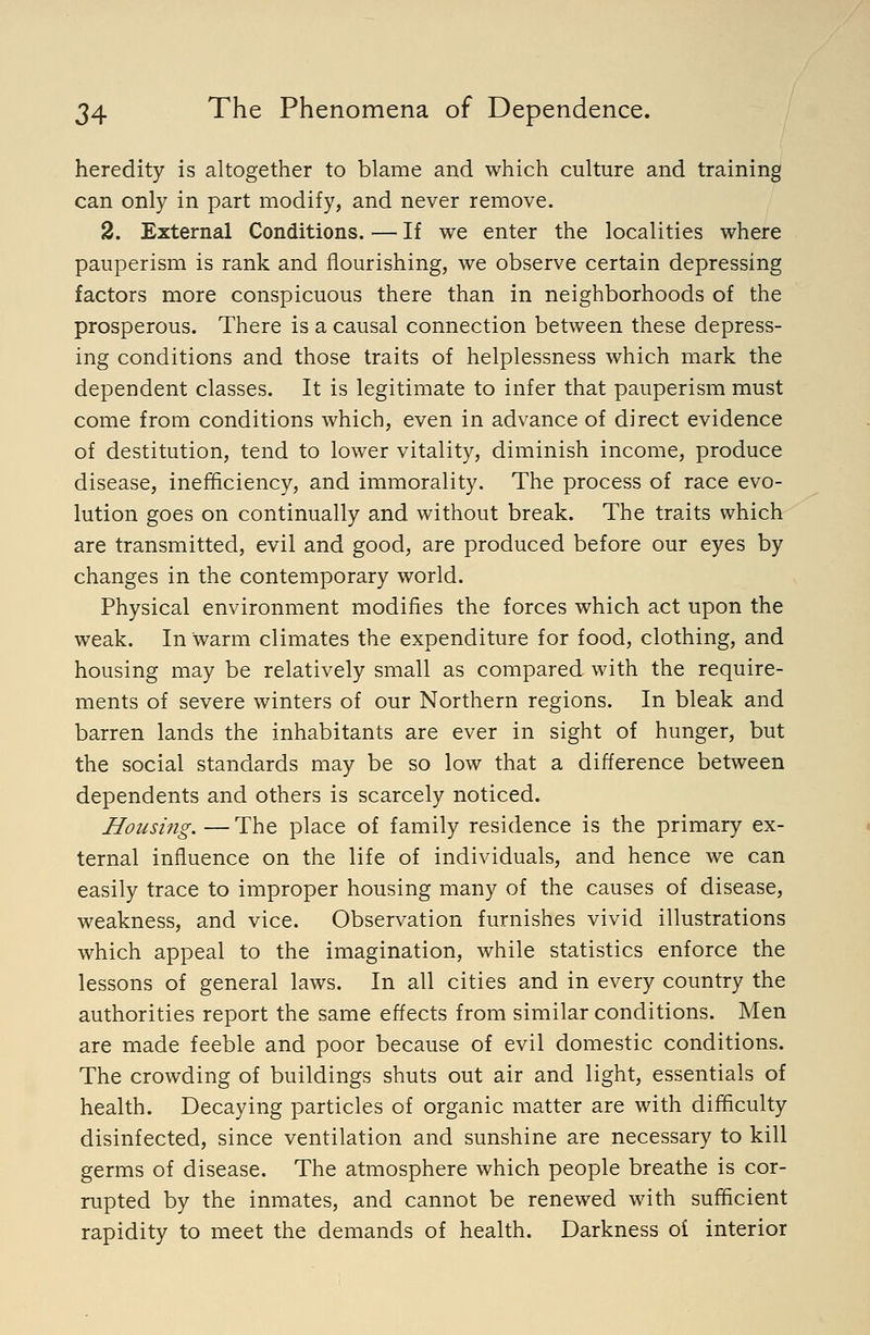 heredity is altogether to blame and which culture and training can only in part modify, and never remove. 2. External Conditions. — If we enter the localities where pauperism is rank and flourishing, we observe certain depressing factors more conspicuous there than in neighborhoods of the prosperous. There is a causal connection between these depress- ing conditions and those traits of helplessness which mark the dependent classes. It is legitimate to infer that pauperism must come from conditions which, even in advance of direct evidence of destitution, tend to lower vitality, diminish income, produce disease, inefiQciency, and immorality. The process of race evo- lution goes on continually and without break. The traits which are transmitted, evil and good, are produced before our eyes by changes in the contemporary world. Physical environment modifies the forces which act upon the weak. In warm climates the expenditure for food, clothing, and housing may be relatively small as compared with the require- ments of severe winters of our Northern regions. In bleak and barren lands the inhabitants are ever in sight of hunger, but the social standards may be so low that a difference between dependents and others is scarcely noticed. Housing.—The place of family residence is the primary ex- ternal influence on the life of individuals, and hence we can easily trace to improper housing many of the causes of disease, weakness, and vice. Observation furnishes vivid illustrations which appeal to the imagination, while statistics enforce the lessons of general laws. In all cities and in every country the authorities report the same effects from similar conditions. Men are made feeble and poor because of evil domestic conditions. The crowding of buildings shuts out air and light, essentials of health. Decaying particles of organic matter are with difficulty disinfected, since ventilation and sunshine are necessary to kill germs of disease. The atmosphere which people breathe is cor- rupted by the inmates, and cannot be renewed with sufficient rapidity to meet the demands of health. Darkness oi interior