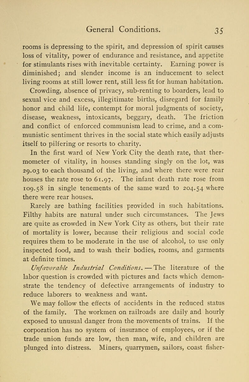 rooms is depressing to the spirit, and depression of spirit causes loss of vitality, power of endurance and resistance, and appetite for stimulants rises with inevitable certainty. Earning power is diminished; and slender income is an inducement to select living rooms at still lower rent, still less fit for human habitation. Crowding, absence of privacy, sub-renting to boarders, lead to sexual vice and excess, illegitimate births, disregard for family honor and child life, contempt for moral judgments of society, disease, weakness, intoxicants, beggary, death. The friction and conflict of enforced communism lead to crime, and a com- munistic sentiment thrives in the social state which easily adjusts itself to pilfering or resorts to charity. In the first ward of New York City the death rate, that ther- mometer of vitality, in houses standing singly on the lot, was 29.03 to each thousand of the living, and where there were rear houses the rate rose to 61.97. The infant death rate rose from 109.58 in single tenements of the same ward to 204.54 where there were rear houses. Rarely are bathing facilities provided in such habitations. Filthy habits are natural under such circumstances. The Jews are quite as crowded in New York City as others, but their rate of mortality is lower, because their religious and social code requires them to be moderate in the use of alcohol, to use only inspected food, and to wash their bodies, rooms, and garments at definite times. U^ifavoi'able Industrial Conditions. — The literature of the labor question is crowded with pictures and facts which demon- strate the tendency of defective arrangements of industry to reduce laborers to weakness and want. We may follow the effects of accidents in the reduced status of the family. The workmen on railroads are daily and hourly exposed to unusual danger from the movements of trains. If the corporation has no system of insurance of employees, or if the trade union funds are low, then man, wife, and children are plunged into distress. Miners, quarrymen, sailors, coast fisher-