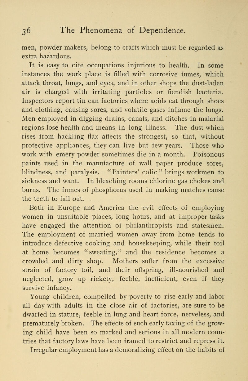 men, powder makers, belong to crafts which must be regarded as extra hazardous. It is easy to cite occupations injurious to health. In some instances the work place is filled with corrosive fumes, which attack throat, lungs, and eyes, and in other shops the dust-laden air is charged with irritating particles or fiendish bacteria. Inspectors report tin can factories where acids eat through shoes and clothing, causing sores, and volatile gases inflame the lungs. Men employed in digging drains, canals, and ditches in malarial regions lose health and means in long illness. The dust which rises from hackling flax affects the strongest, so that, without protective appliances, they can live but few years. Those who work with emery powder sometimes die in a month. Poisonous paints used in the manufacture of wall paper produce sores, blindness, and paralysis. Painters' colic brings workmen to sickness and want. In bleaching rooms chlorine gas chokes and burns. The fumes of phosphorus used in making matches cause the teeth to fall out. Both in Europe and America the evil effects of employing women in unsuitable places, long hours, and at improper tasks have engaged the attention of philanthropists and statesmen. The employment of married women away from home tends to introduce defective cooking and housekeeping, while their toil at home becomes sweating, and the residence becomes a crowded and dirty shop. Mothers suffer from the excessive strain of factory toil, and their offspring, ill-nourished and neglected, grow up rickety, feeble, inefficient, even if they survive infancy. Young children, compelled by poverty to rise early and labor all day with adults in the close air of factories, are sure to be dwarfed in stature, feeble in lung and heart force, nerveless, and prematurely broken. The effects of such early taxing of the grow- ing child have been so marked and serious in all modern coun- tries that factory laws have been framed to restrict and repress it. Irregular employment has a demoralizing effect on the habits of