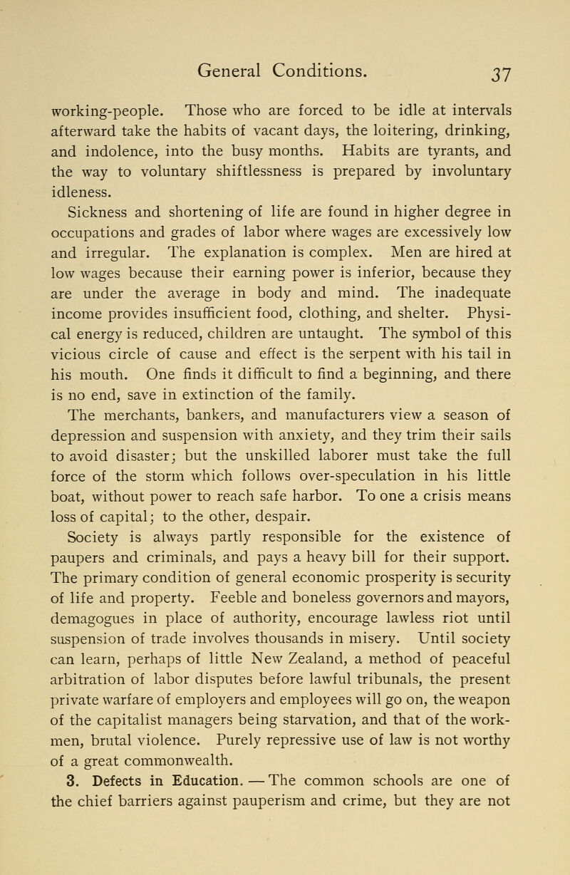 working-people. Those who are forced to be idle at intervals afterward take the habits of vacant days, the loitering, drinking, and indolence, into the busy months. Habits are tyrants, and the way to voluntary shiftlessness is prepared by involuntary idleness. Sickness and shortening of life are found in higher degree in occupations and grades of labor where wages are excessively low and irregular. The explanation is complex. Men are hired at low wages because their earning power is inferior, because they are under the average in body and mind. The inadequate income provides insufficient food, clothing, and shelter. Physi- cal energy is reduced, children are untaught. The symbol of this vicious circle of cause and effect is the serpent with his tail in his mouth. One finds it difficult to find a beginning, and there is no end, save in extinction of the family. The merchants, bankers, and manufacturers view a season of depression and suspension with anxiety, and they trim their sails to avoid disaster; but the unskilled laborer must take the full force of the storm which follows over-speculation in his little boat, without power to reach safe harbor. To one a crisis means loss of capital; to the other, despair. Society is always partly responsible for the existence of paupers and criminals, and pays a heavy bill for their support. The primary condition of general economic prosperity is security of life and property. Feeble and boneless governors and mayors, demagogues in place of authority, encourage lawless riot until suspension of trade involves thousands in misery. Until society can learn, perhaps of little New Zealand, a method of peaceful arbitration of labor disputes before lawful tribunals, the present private warfare of employers and employees will go on, the weapon of the capitalist managers being starvation, and that of the work- men, brutal violence. Purely repressive use of law is not worthy of a great commonwealth. 3. Defects in Education. — The common schools are one of the chief barriers against pauperism and crime, but they are not