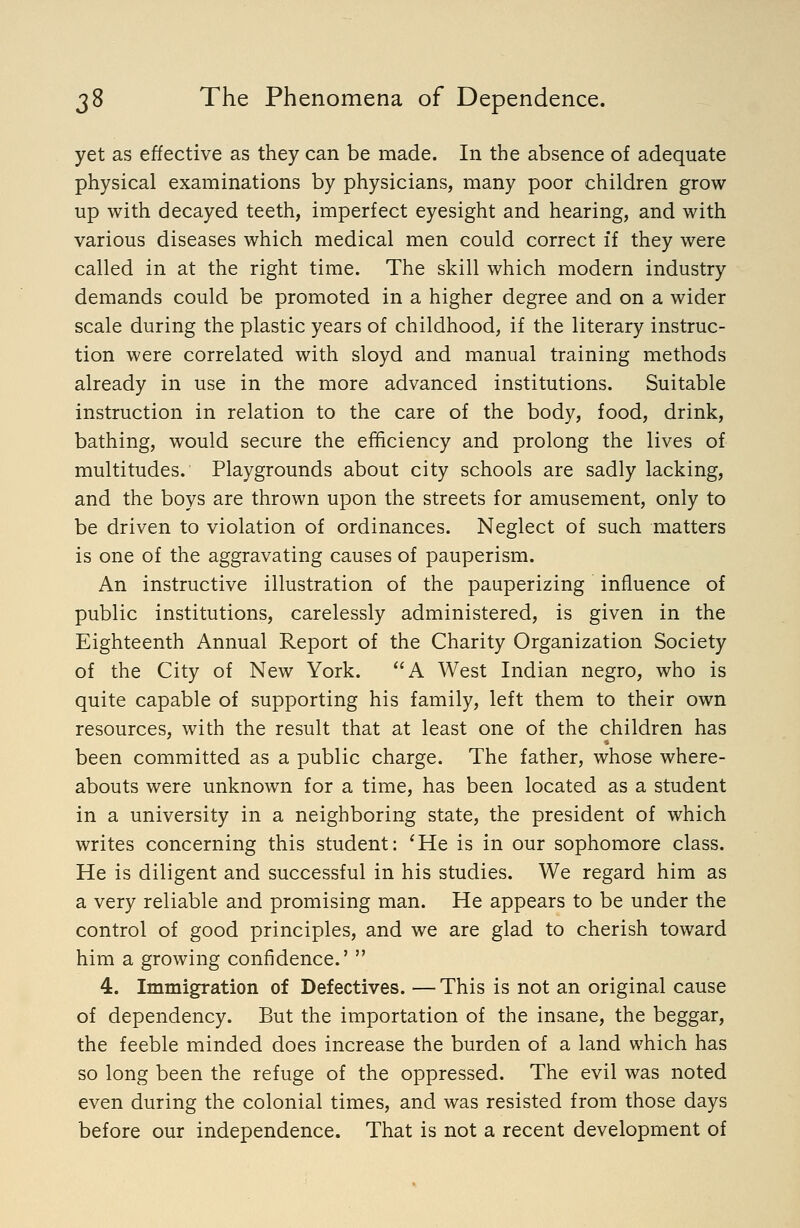 yet as effective as they can be made. In the absence of adequate physical examinations by physicians, many poor children grow up with decayed teeth, imperfect eyesight and hearing, and with various diseases which medical men could correct if they were called in at the right time. The skill which modern industry demands could be promoted in a higher degree and on a wider scale during the plastic years of childhood, if the literary instruc- tion were correlated with sloyd and manual training methods already in use in the more advanced institutions. Suitable instruction in relation to the care of the body, food, drink, bathing, would secure the efficiency and prolong the lives of multitudes. Playgrounds about city schools are sadly lacking, and the boys are thrown upon the streets for amusement, only to be driven to violation of ordinances. Neglect of such matters is one of the aggravating causes of pauperism. An instructive illustration of the pauperizing influence of public institutions, carelessly administered, is given in the Eighteenth Annual Report of the Charity Organization Society of the City of New York. A West Indian negro, who is quite capable of supporting his family, left them to their own resources, with the result that at least one of the children has been committed as a public charge. The father, whose where- abouts were unknown for a time, has been located as a student in a university in a neighboring state, the president of which writes concerning this student: 'He is in our sophomore class. He is diligent and successful in his studies. We regard him as a very reliable and promising man. He appears to be under the control of good principles, and we are glad to cherish toward him a growing confidence.'  4. Immigration of Defectives. — This is not an original cause of dependency. But the importation of the insane, the beggar, the feeble minded does increase the burden of a land which has so long been the refuge of the oppressed. The evil was noted even during the colonial times, and was resisted from those days before our independence. That is not a recent development of