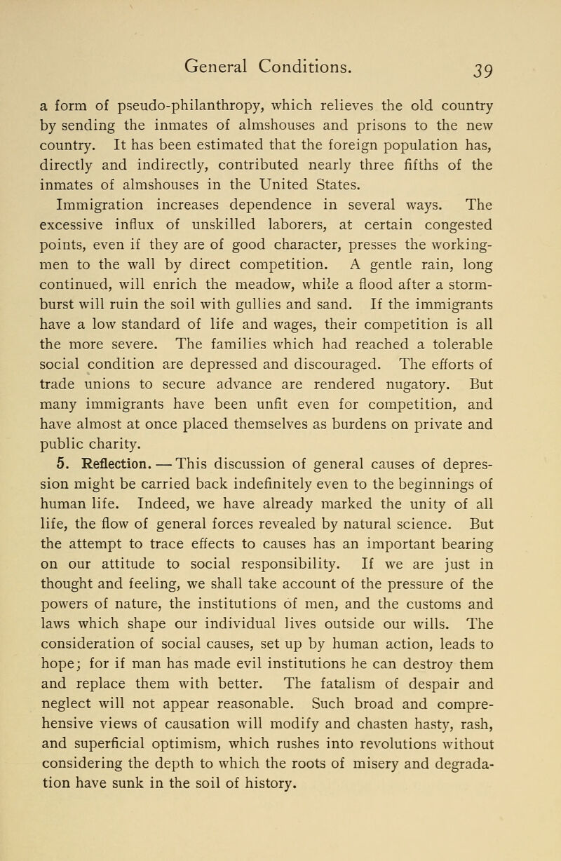 a form of pseudo-philanthropy, which relieves the old country by sending the inmates of almshouses and prisons to the new country. It has been estimated that the foreign population has, directly and indirectly, contributed nearly three fifths of the inmates of almshouses in the United States. Immigration increases dependence in several ways. The excessive influx of unskilled laborers, at certain congested points, even if they are of good character, presses the working- men to the wall by direct competition. A gentle rain, long continued, will enrich the meadow, while a flood after a storm- burst will ruin the soil with gullies and sand. If the immigrants have a low standard of life and wages, their competition is all the more severe. The families which had reached a tolerable social condition are depressed and discouraged. The efforts of trade unions to secure advance are rendered nugatory. But many immigrants have been unfit even for competition, and have almost at once placed themselves as burdens on private and public charity. 5. Reflection.—This discussion of general causes of depres- sion might be carried back indefinitely even to the beginnings of human life. Indeed, we have already marked the unity of all life, the flow of general forces revealed by natural science. But the attempt to trace effects to causes has an important bearing on our attitude to social responsibility. If we are just in thought and feeling, we shall take account of the pressure of the powers of nature, the institutions of men, and the customs and laws which shape our individual lives outside our wills. The consideration of social causes, set up by human action, leads to hope; for if man has made evil institutions he can destroy them and replace them with better. The fatalism of despair and neglect will not appear reasonable. Such broad and compre- hensive views of causation will modify and chasten hasty, rash, and superficial optimism, which rushes into revolutions without considering the depth to which the roots of misery and degrada- tion have sunk in the soil of history.