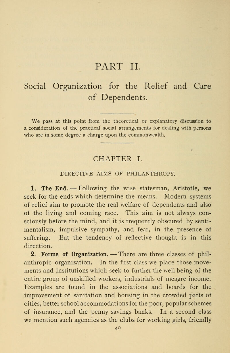 PART IL Social Organization for the Relief and Care of Dependents. We pass at this point from the theoretical or explanatory discussion to a consideration of the practical social arrangements for dealing with persons who are in some degree a charge upon the commonwealth. CHAPTER I. DIRECTIVE AIMS OF PHILANTHROPY. 1. The End.—Following the wise statesman, Aristotle, we seek for the ends which determine the means. Modern systems of relief aim to promote the real welfare of dependents and also of the living and coming race. This aim is not always con- sciously before the mind, and it is frequently obscured by senti- mentalism, impulsive sympathy, and fear, in the presence of suffering. But the tendency of reflective thought is in this direction. 2. Forms of Organization. — There are three classes of phil- anthropic organization. In the first class we place those move- ments and institutions which seek to further the well being of the entire group of unskilled workers, industrials of meagre income. Examples are found in the associations and boards for the improvement of sanitation and housing in the crowded parts of cities, better school accommodations for the poor, popular schemes of insurance, and the penny savings banks. In a second class we mention such agencies as the clubs for working girls, friendly