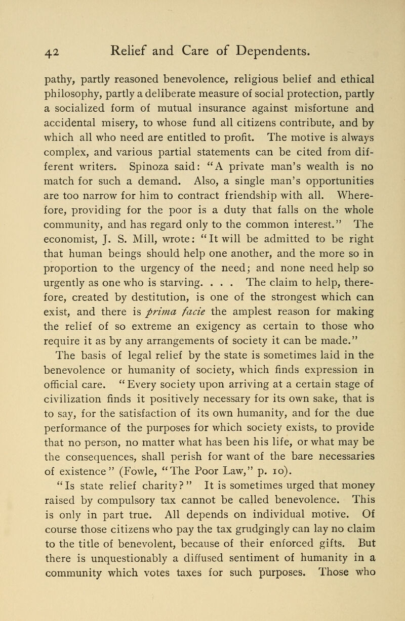 pathy, partly reasoned benevolence, religious belief and ethical philosophy, partly a deliberate measure of social protection, partly a socialized form of mutual insurance against misfortune and accidental misery, to whose fund all citizens contribute, and by which all who need are entitled to profit. The motive is always complex, and various partial statements can be cited from dif- ferent writers. Spinoza said: A private man's wealth is no match for such a demand. Also, a single man's opportunities are too narrow for him to contract friendship with all. Where- fore, providing for the poor is a duty that falls on the whole community, and has regard only to the common interest. The economist, J. S. Mill, wrote;  It will be admitted to be right that human beings should help one another, and the more so in proportion to the urgency of the need; and none need help so urgently as one who is starving. . . . The claim to help, there- fore, created by destitution, is one of the strongest which can exist, and there is prima facie the amplest reason for making the relief of so extreme an exigency as certain to those who require it as by any arrangements of society it can be made. The basis of legal relief by the state is sometimes laid in the benevolence or humanity of society, which finds expression in official care.  Every society upon arriving at a certain stage of civilization finds it positively necessary for its own sake, that is to say, for the satisfaction of its own humanity, and for the due performance of the purposes for which society exists, to provide that no person, no matter what has been his life, or what may be the consequences, shall perish for want of the bare necessaries of existence (Fowle, The Poor Law, p. lo). Is state relief charity? It is sometimes urged that money raised by compulsory tax cannot be called benevolence. This is only in part true. All depends on individual motive. Of course those citizens who pay the tax grudgingly can lay no claim to the title of benevolent, because of their enforced gifts. But there is unquestionably a diffused sentiment of humanity in a community which votes taxes for such purposes. Those who