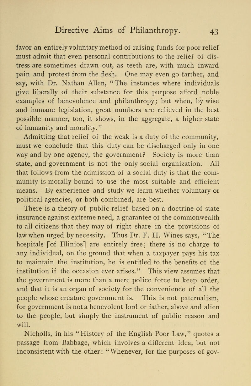 favor an entirely voluntary method of raising funds for poor relief must admit that even personal contributions to the relief of dis- tress are sometimes drawn out, as teeth are, with much inward pain and protest from the flesh. One may even go farther, and say, with Dr. Nathan Allen, The instances where individuals give liberally of their substance for this purpose afford noble examples of benevolence and philanthropy; but when, by wise and humane legislation, great numbers are relieved in the best possible manner, too, it shows, in the aggregate, a higher state of humanity and morality. Admitting that relief of the weak is a duty of the community, must we conclude that this duty can be discharged only in one way and by one agency, the government? Society is more than state, and government is not the only social organization. All that follows from the admission of a social duty is that the com- munity is morally bound to use the most suitable and efficient means. By experience and study we learn whether voluntary or political agencies, or both combined, are best. There is a theory of public relief based on a doctrine of state insurance against extreme need, a guarantee of the commonwealth to all citizens that they may of right share in the provisions of law when urged by necessity. Thus Dr. F. H. Wines says, The hospitals [of Illinios] are entirely free; there is no charge to any individual, on the ground that when a taxpayer pays his tax to maintain the institution, he is entitled to the benefits of the institution if the occasion ever arises. This view assumes that the government is more than a mere police force to keep order, and that it is an organ of society for the convenience of all the people whose creature government is. This is not paternalism, for government is not a benevolent lord or father, above and alien to the people, but simply the instrument of public reason and will. Nicholls, in his History of the English Poor Law, quotes a passage from Babbage, which involves a different idea, but not inconsistent with the other:  Whenever, for the purposes of gov-