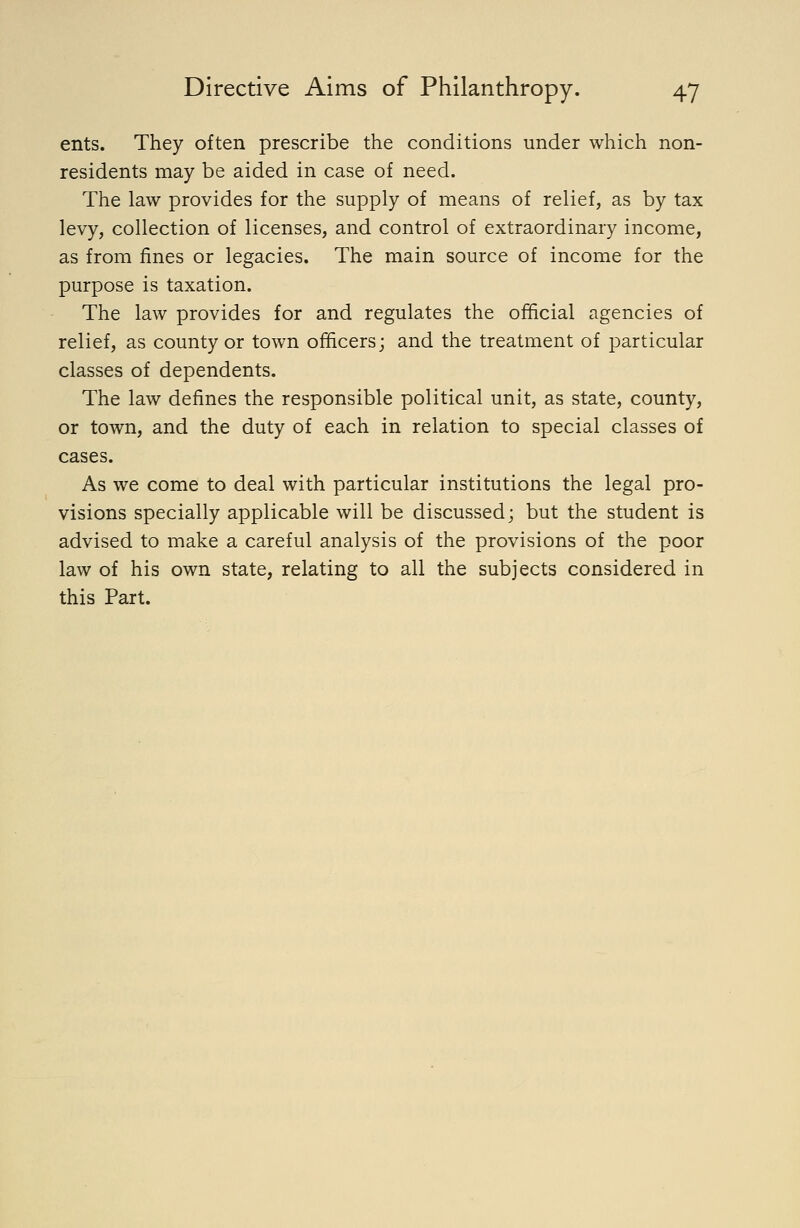 ents. They often prescribe the conditions under which non- residents may be aided in case of need. The law provides for the supply of means of relief, as by tax levy, collection of licenses, and control of extraordinary income, as from fines or legacies. The main source of income for the purpose is taxation. The law provides for and regulates the official agencies of relief, as county or town officers; and the treatment of particular classes of dependents. The law defines the responsible political unit, as state, county, or town, and the duty of each in relation to special classes of cases. As we come to deal with particular institutions the legal pro- visions specially applicable will be discussed; but the student is advised to make a careful analysis of the provisions of the poor law of his own state, relating to all the subjects considered in this Part.