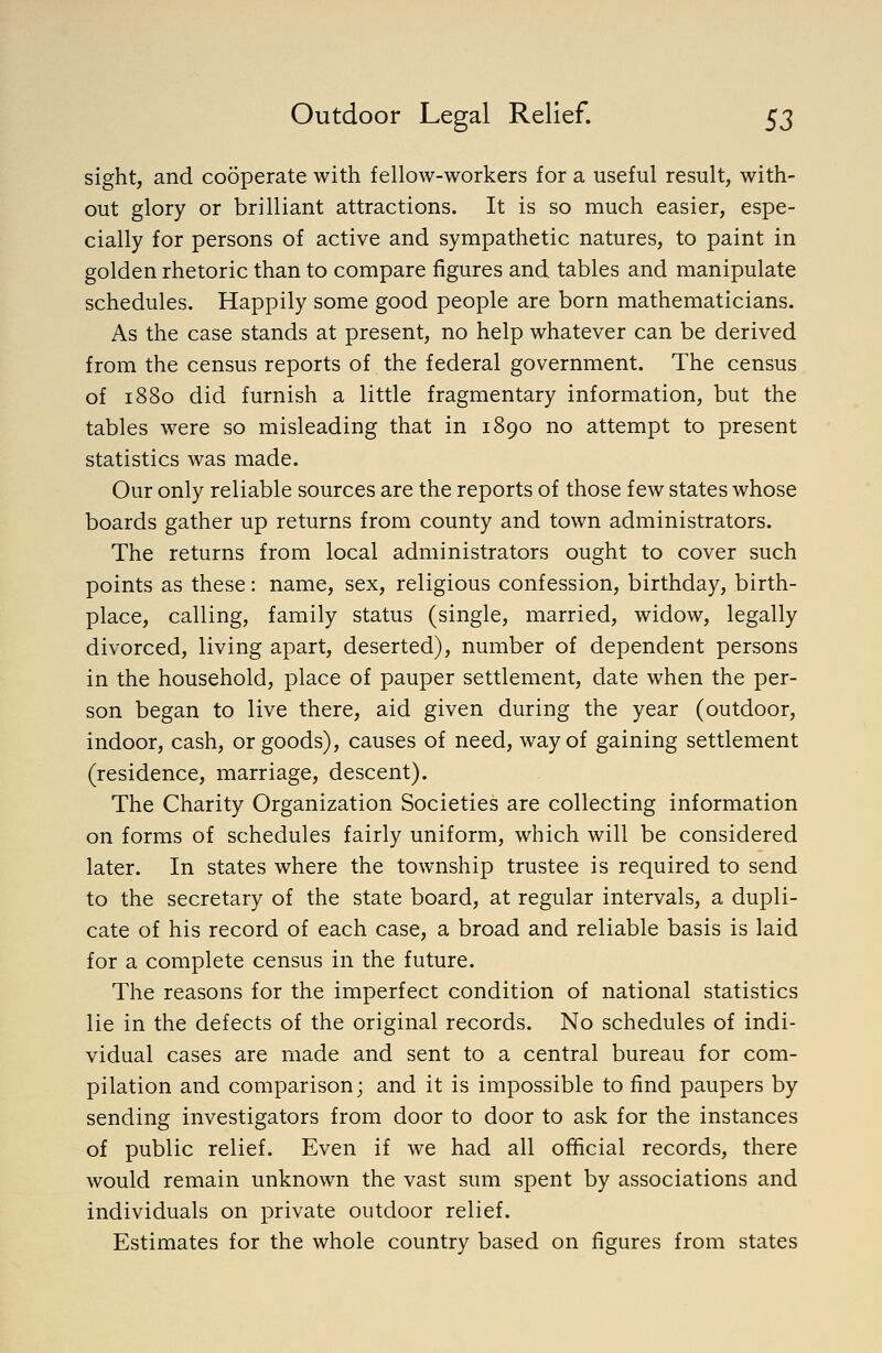sight, and cooperate with fellow-workers for a useful result, with- out glory or brilliant attractions. It is so much easier, espe- cially for persons of active and sympathetic natures, to paint in golden rhetoric than to compare figures and tables and manipulate schedules. Happily some good people are born mathematicians. As the case stands at present, no help whatever can be derived from the census reports of the federal government. The census of 1880 did furnish a little fragmentary information, but the tables were so misleading that in 1890 no attempt to present statistics was made. Our only reliable sources are the reports of those few states whose boards gather up returns from county and town administrators. The returns from local administrators ought to cover such points as these: name, sex, religious confession, birthday, birth- place, calling, family status (single, married, widow, legally divorced, living apart, deserted), number of dependent persons in the household, place of pauper settlement, date when the per- son began to live there, aid given during the year (outdoor, indoor, cash, or goods), causes of need, way of gaining settlement (residence, marriage, descent). The Charity Organization Societies are collecting information on forms of schedules fairly uniform, which will be considered later. In states where the township trustee is required to send to the secretary of the state board, at regular intervals, a dupli- cate of his record of each case, a broad and reliable basis is laid for a complete census in the future. The reasons for the imperfect condition of national statistics lie in the defects of the original records. No schedules of indi- vidual cases are made and sent to a central bureau for com- pilation and comparison; and it is impossible to find paupers by sending investigators from door to door to ask for the instances of public relief. Even if we had all official records, there would remain unknown the vast sum spent by associations and individuals on private outdoor relief. Estimates for the whole country based on figures from states