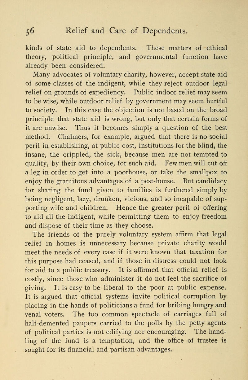 kinds of state aid to dependents. These matters of ethical theory, political principle, and governmental function have already been considered. Many advocates of voluntary charity, however, accept state aid of some classes of the indigent, while they reject outdoor legal relief on grounds of expediency. Public indoor relief may seem to be wise, while outdoor relief by government may seem hurtful to society. In this case the objection is not based on the broad principle that state aid is wrong, but only that certain forms of it are unwise. Thus it becomes simply a question of the best method. Chalmers, for example, argued that there is no social peril in establishing, at public cost, institutions for the blind, the insane, the crippled, the sick, because men are not tempted to qualify, by their own choice, for such aid. Few men will cut off a leg in order to get into a poorhouse, or take the smallpox to enjoy the gratuitous advantages of a pest-house. But candidacy for sharing the fund given to families is furthered simply by being negligent, lazy, drunken, vicious, and so incapable of sup- porting wife and children. Hence the greater peril of offering to aid all the indigent, while permitting them to enjoy freedom and dispose of their time as they choose. The friends of the purely voluntary system affirm that legal relief in homes is unnecessary because private charity would meet the needs of every case if it were known that taxation for this purpose had ceased, and if those in distress could not look for aid to a public treasury. It is affirmed that official relief is costly, since those who administer it do not feel the sacrifice of giving. It is easy to be liberal to the poor at public expense. It is argued that official systems invite political corruption by placing in the hands of politicians a fund for bribing hungry and venal voters. The too common spectacle of carriages full of half-demented paupers carried to the polls by the petty agents of political parties is not edifying nor encouraging. The hand- ling of the fund is a temptation, and the office of trustee is sought for its financial and partisan advantages.