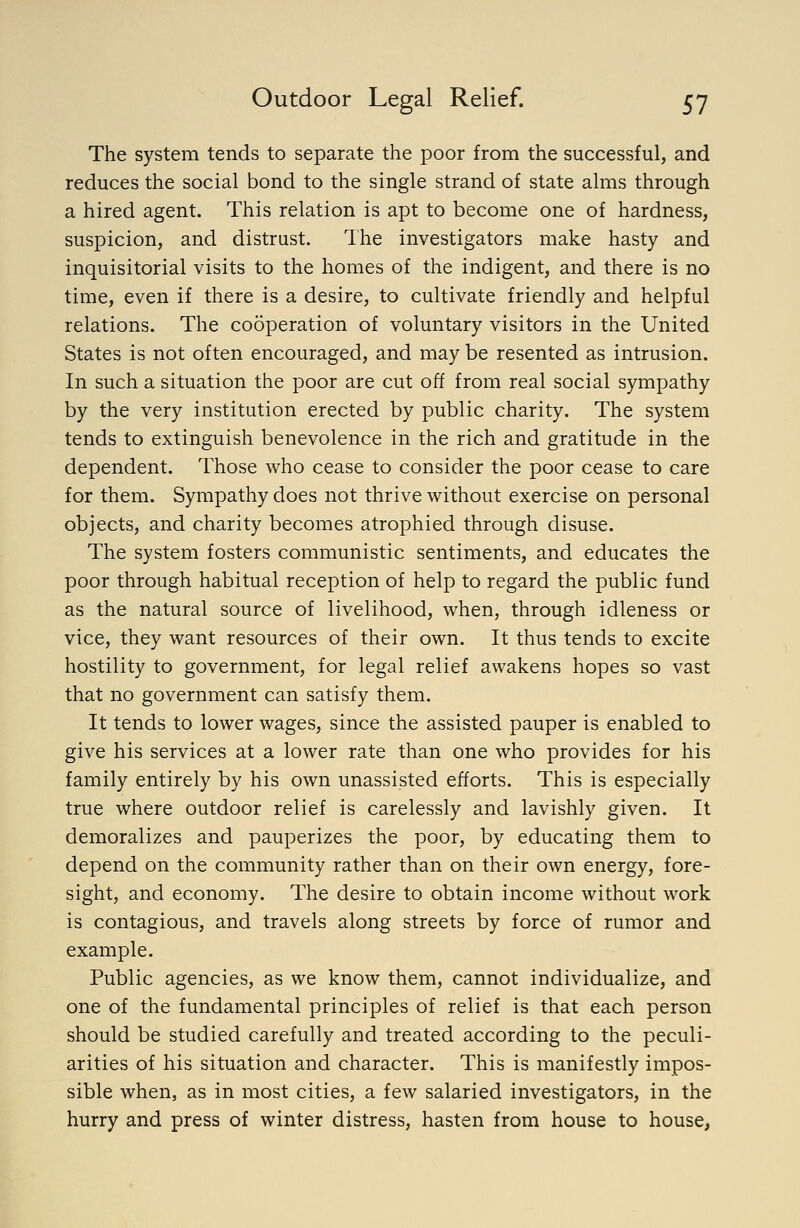 The system tends to separate the poor from the successful, and reduces the social bond to the single strand of state alms through a hired agent. This relation is apt to become one of hardness, suspicion, and distrust. The investigators make hasty and inquisitorial visits to the homes of the indigent, and there is no time, even if there is a desire, to cultivate friendly and helpful relations. The cooperation of voluntary visitors in the United States is not often encouraged, and may be resented as intrusion. In such a situation the poor are cut off from real social sympathy by the very institution erected by public charity. The system tends to extinguish benevolence in the rich and gratitude in the dependent. Those who cease to consider the poor cease to care for them. Sympathy does not thrive without exercise on personal objects, and charity becomes atrophied through disuse. The system fosters communistic sentiments, and educates the poor through habitual reception of help to regard the public fund as the natural source of livelihood, when, through idleness or vice, they want resources of their own. It thus tends to excite hostility to government, for legal relief awakens hopes so vast that no government can satisfy them. It tends to lower wages, since the assisted pauper is enabled to give his services at a lower rate than one who provides for his family entirely by his own unassisted efforts. This is especially true where outdoor relief is carelessly and lavishly given. It demoralizes and pauperizes the poor, by educating them to depend on the community rather than on their own energy, fore- sight, and economy. The desire to obtain income without work is contagious, and travels along streets by force of rumor and example. Public agencies, as we know them, cannot individualize, and one of the fundamental principles of relief is that each person should be studied carefully and treated according to the peculi- arities of his situation and character. This is manifestly impos- sible when, as in most cities, a few salaried investigators, in the hurry and press of winter distress, hasten from house to house,
