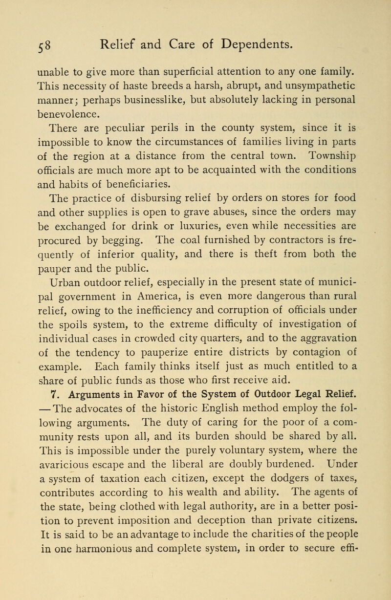 unable to give more than superficial attention to any one family. This necessity of haste breeds a harsh, abrupt, and unsympathetic manner; perhaps businesslike, but absolutely lacking in personal benevolence. There are peculiar perils in the county system, since it is impossible to know the circumstances of families living in parts of the region at a distance from the central town. Township officials are much more apt to be acquainted with the conditions and habits of beneficiaries. The practice of disbursing relief by orders on stores for food and other supplies is open to grave abuses, since the orders may be exchanged for drink or luxuries, even while necessities are procured by begging. The coal furnished by contractors is fre- quently of inferior quality, and there is theft from both the pauper and the public. Urban outdoor relief, especially in the present state of munici- pal government in America, is even more dangerous than rural relief, owing to the inefficiency and corruption of officials under the spoils system, to the extreme difficulty of investigation of individual cases in crowded city quarters, and to the aggravation of the tendency to pauperize entire districts by contagion of example. Each family thinks itself just as much entitled to a share of public funds as those who first receive aid. 7. Arguments in Favor of the System of Outdoor Legal Relief. — The advocates of the historic English method employ the fol- lowing arguments. The duty of caring for the poor of a com- munity rests upon all, and its burden should be shared by all. This is impossible under the purely voluntary system, where the avaricious escape and the liberal are doubly burdened. Under a system of taxation each citizen, except the dodgers of taxes, contributes according to his wealth and ability. The agents of the state, being clothed with legal authority, are in a better posi- tion to prevent imposition and deception than private citizens. It is said to be an advantage to include the charities of the people in one harmonious and complete system, in order to secure effi-