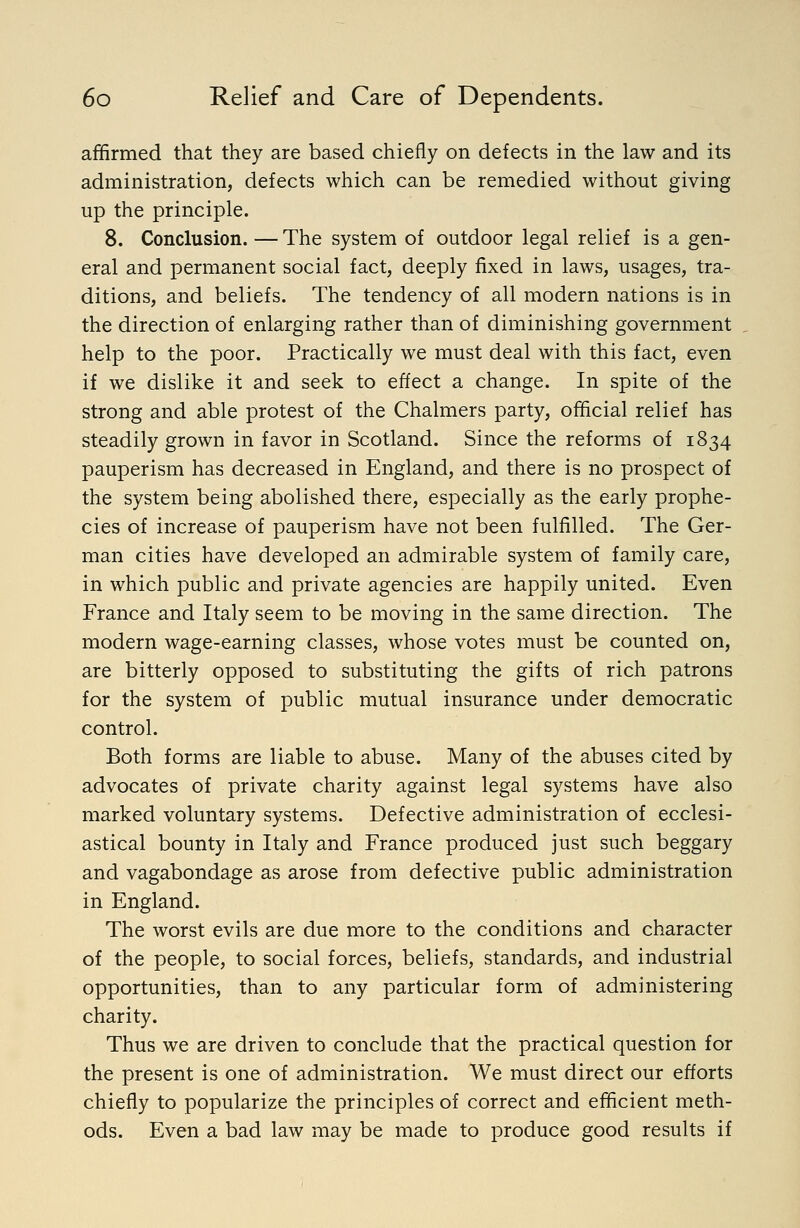 affirmed that they are based chiefly on defects in the law and its administration, defects which can be remedied without giving up the principle. 8. Conclusion. — The system of outdoor legal relief is a gen- eral and permanent social fact, deeply fixed in laws, usages, tra- ditions, and beliefs. The tendency of all modern nations is in the direction of enlarging rather than of diminishing government help to the poor. Practically we must deal with this fact, even if we dislike it and seek to effect a change. In spite of the strong and able protest of the Chalmers party, official relief has steadily grown in favor in Scotland. Since the reforms of 1834 pauperism has decreased in England, and there is no prospect of the system being abolished there, especially as the early prophe- cies of increase of pauperism have not been fulfilled. The Ger- man cities have developed an admirable system of family care, in which public and private agencies are happily united. Even France and Italy seem to be moving in the same direction. The modern wage-earning classes, whose votes must be counted on, are bitterly opposed to substituting the gifts of rich patrons for the system of public mutual insurance under democratic control. Both forms are liable to abuse. Many of the abuses cited by advocates of private charity against legal systems have also marked voluntary systems. Defective administration of ecclesi- astical bounty in Italy and France produced just such beggary and vagabondage as arose from defective public administration in England. The worst evils are due more to the conditions and character of the people, to social forces, beliefs, standards, and industrial opportunities, than to any particular form of administering charity. Thus we are driven to conclude that the practical question for the present is one of administration. We must direct our efforts chiefly to popularize the principles of correct and efficient meth- ods. Even a bad law may be made to produce good results if