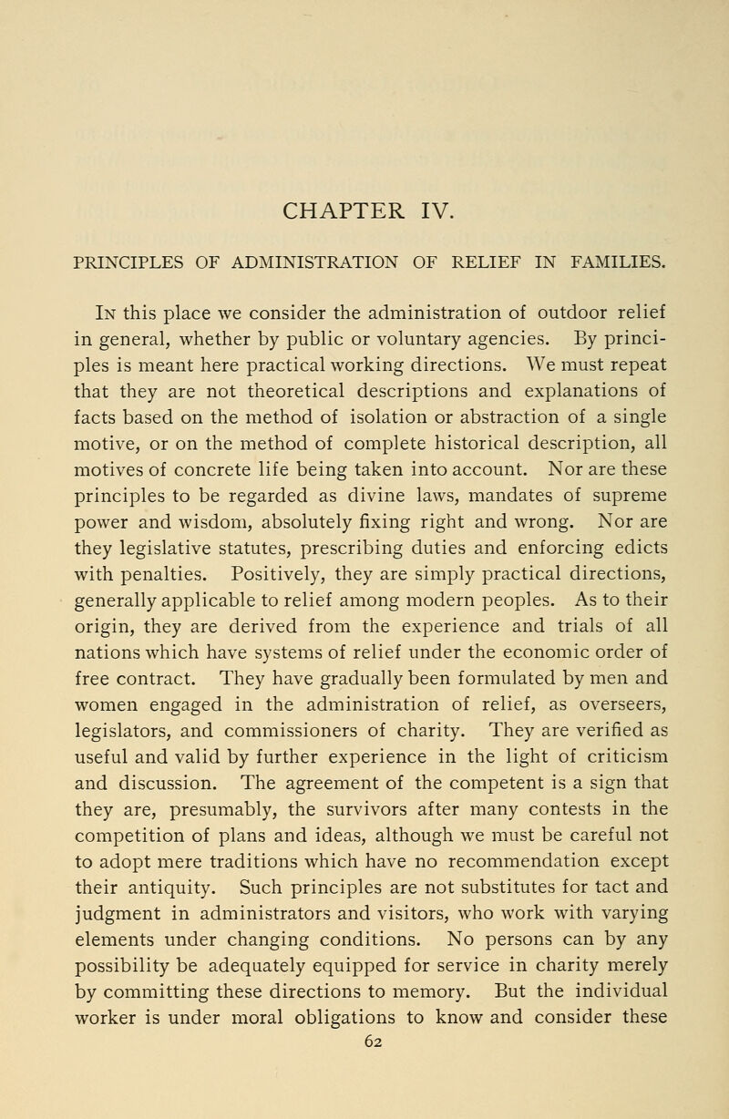 CHAPTER IV. PRINCIPLES OF ADMINISTRATION OF RELIEF IN FAMILIES. In this place we consider the administration of outdoor relief in general, whether by public or voluntary agencies. By princi- ples is meant here practical working directions. We must repeat that they are not theoretical descriptions and explanations of facts based on the method of isolation or abstraction of a single motive, or on the method of complete historical description, all motives of concrete life being taken into account. Nor are these principles to be regarded as divine laws, mandates of supreme power and wisdom, absolutely fixing right and wrong. Nor are they legislative statutes, prescribing duties and enforcing edicts with penalties. Positively, they are simply practical directions, generally applicable to relief among modern peoples. As to their origin, they are derived from the experience and trials of all nations which have systems of relief under the economic order of free contract. They have gradually been formulated by men and women engaged in the administration of relief, as overseers, legislators, and commissioners of charity. They are verified as useful and valid by further experience in the light of criticism and discussion. The agreement of the competent is a sign that they are, presumably, the survivors after many contests in the competition of plans and ideas, although we must be careful not to adopt mere traditions which have no recommendation except their antiquity. Such principles are not substitutes for tact and judgment in administrators and visitors, who work with varying elements under changing conditions. No persons can by any possibility be adequately equipped for service in charity merely by committing these directions to memory. But the individual worker is under moral obligations to know and consider these