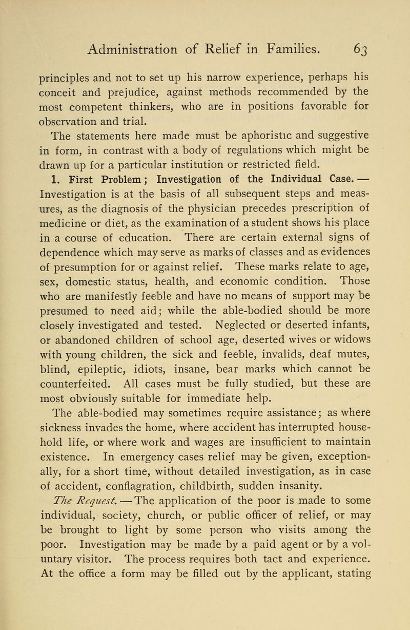 principles and not to set up his narrow experience, perhaps his conceit and prejudice, against methods recommended by the most competent thinkers, who are in positions favorable for observation and trial. The statements here made must be aphoristic and suggestive in form, in contrast with a body of regulations which might be drawn up for a particular institution or restricted field. 1. First Problem; Investigation of the Individual Case. — Investigation is at the basis of all subsequent steps and meas- ures, as the diagnosis of the physician precedes prescription of medicine or diet, as the examination of a student shows his place in a course of education. There are certain external signs of dependence which may serve as marks of classes and as evidences of presumption for or against relief. These marks relate to age, sex, domestic status, health, and economic condition. Those who are manifestly feeble and have no means of support may be presumed to need aid; while the able-bodied should be more closely investigated and tested. Neglected or deserted infants, or abandoned children of school age, deserted wives or widows with young children, the sick and feeble, invalids, deaf mutes, blind, epileptic, idiots, insane, bear marks which cannot be counterfeited. All cases must be fully studied, but these are most obviously suitable for immediate help. The able-bodied may sometimes require assistance; as where sickness invades the home, where accident has interrupted house- hold life, or where work and wages are insufHcient to maintain existence. In emergency cases relief may be given, exception- ally, for a short time, without detailed investigation, as in case of accident, conflagration, childbirth, sudden insanity. T/ie Request.—The application of the poor is made to some individual, society, church, or public officer of relief, or may be brought to light by some person who visits among the poor. Investigation may be made by a paid agent or by a vol- untary visitor. The process requires both tact and experience. At the office a form may be filled out by the applicant, stating