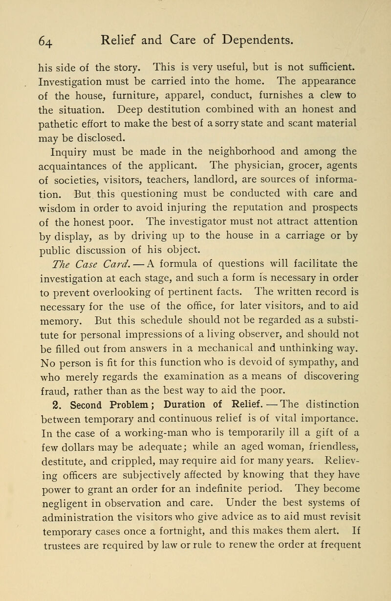 his side of the story. This is very useful, but is not sufficient. Investigation must be carried into the home. The appearance of the house, furniture, apparel, conduct, furnishes a clew to the situation. Deep destitution combined with an honest and pathetic effort to make the best of a sorry state and scant material may be disclosed. Inquiry must be made in the neighborhood and among the acquaintances of the applicant. The physician, grocer, agents of societies, visitors, teachers, landlord, are sources of informa- tion. But. this questioning must be conducted with care and wisdom in order to avoid injuring the reputation and prospects of the honest poor. The investigator must not attract attention by display, as by driving up to the house in a carriage or by public discussion of his object. The Case Card. — A formula of questions will facilitate the investigation at each stage, and such a form is necessary in order to prevent overlooking of pertinent facts. The written record is necessary for the use of the office, for later visitors, and to aid memory. But this schedule should not be regarded as a substi- tute for personal impressions of a living observer, and should not be filled out from answers in a mechanical and unthinking way. No person is fit for this function who is devoid of sympathy, and who merely regards the examination as a means of discovering fraud, rather than as the best way to aid the poor. 2. Second Problem; Duration of Relief. ^—The distinction between temporary and continuous relief is of vital importance. In the case of a working-man who is temporarily ill a gift of a few dollars may be adequate; while an aged woman, friendless, destitute, and crippled, may require aid for many years. Reliev- ing officers are subjectively affected by knowing that they have power to grant an order for an indefinite period. They become -negligent in observation and care. Under the best systems of administration the visitors who give advice as to aid must revisit temporary cases once a fortnight, and this makes them alert. If trustees are required by law or rule to renew the order at frequent