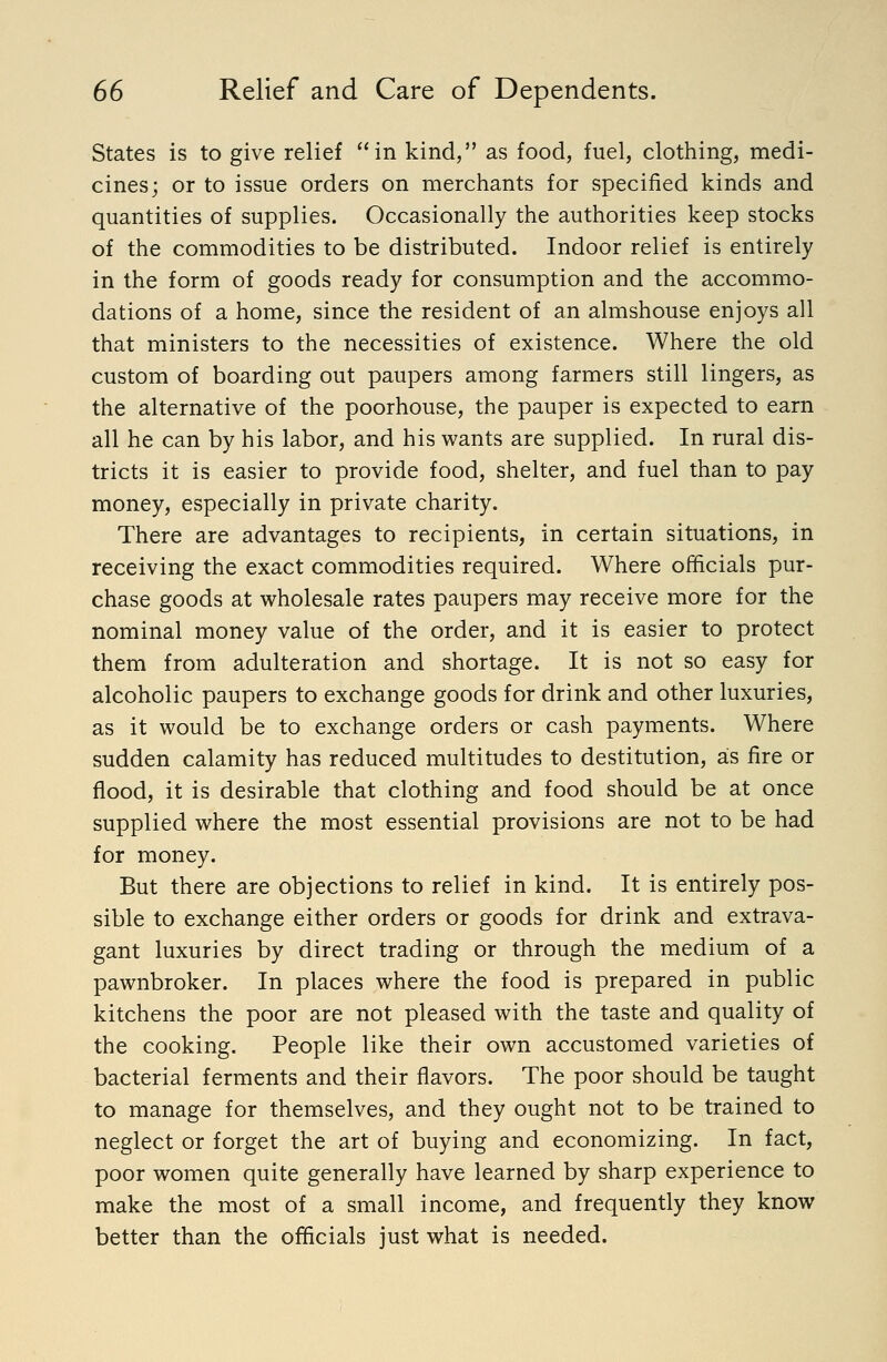 States is to give relief in kind, as food, fuel, clothing, medi- cines; or to issue orders on merchants for specified kinds and quantities of supplies. Occasionally the authorities keep stocks of the commodities to be distributed. Indoor relief is entirely in the form of goods ready for consumption and the accommo- dations of a home, since the resident of an almshouse enjoys all that ministers to the necessities of existence. Where the old custom of boarding out paupers among farmers still lingers, as the alternative of the poorhouse, the pauper is expected to earn all he can by his labor, and his wants are supplied. In rural dis- tricts it is easier to provide food, shelter, and fuel than to pay money, especially in private charity. There are advantages to recipients, in certain situations, in receiving the exact commodities required. Where officials pur- chase goods at wholesale rates paupers may receive more for the nominal money value of the order, and it is easier to protect them from adulteration and shortage. It is not so easy for alcoholic paupers to exchange goods for drink and other luxuries, as it would be to exchange orders or cash payments. Where sudden calamity has reduced multitudes to destitution, as fire or flood, it is desirable that clothing and food should be at once supplied where the most essential provisions are not to be had for money. But there are objections to relief in kind. It is entirely pos- sible to exchange either orders or goods for drink and extrava- gant luxuries by direct trading or through the medium of a pawnbroker. In places where the food is prepared in public kitchens the poor are not pleased with the taste and quality of the cooking. People like their own accustomed varieties of bacterial ferments and their flavors. The poor should be taught to manage for themselves, and they ought not to be trained to neglect or forget the art of buying and economizing. In fact, poor women quite generally have learned by sharp experience to make the most of a small income, and frequently they know better than the officials just what is needed.