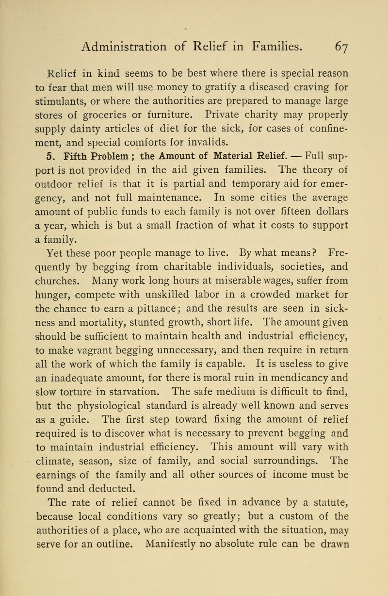 Relief in kind seems to be best where there is special reason to fear that men will use money to gratify a diseased craving for stimulants, or where the authorities are prepared to manage large stores of groceries or furniture. Private charity may properly supply dainty articles of diet for the sick, for cases of confine- ment, and special comforts for invalids. 5. Fifth Problem ; the Amount of Material Relief. — Full sup- port is not provided in the aid given families. The theory of outdoor relief is that it is partial and temporary aid for emer- gency, and not full maintenance. In some cities the average amount of public funds to each family is not over fifteen dollars a year, which is but a small fraction of what it costs to support a family. Yet these poor people manage to live. By what means? Fre- quently by begging from charitable individuals, societies, and churches. Many work long hours at miserable wages, suffer from hunger, compete with unskilled labor in a crowded market for the chance to earn a pittance; and the results are seen in sick- ness and mortality, stunted growth, short life. The amount given should be sufficient to maintain health and industrial efficiency, to make vagrant begging unnecessary, and then require in return all the work of which the family is capable. It is useless to give an inadequate amount, for there is moral ruin in mendicancy and slow torture in starvation. The safe medium is difficult to find, but the physiological standard is already well known and serves as a guide. The first step toward fixing the amount of relief required is to discover what is necessary to prevent begging and to maintain industrial efficiency. This amount will vary with climate, season, size of family, and social surroundings. The earnings of the family and all other sources of income must be found and deducted. The rate of relief cannot be fixed in advance by a statute, because local conditions vary so greatly; but a custom of the authorities of a place, who are acquainted with the situation, may serve for an outline. Manifestly no absolute rule can be drawn