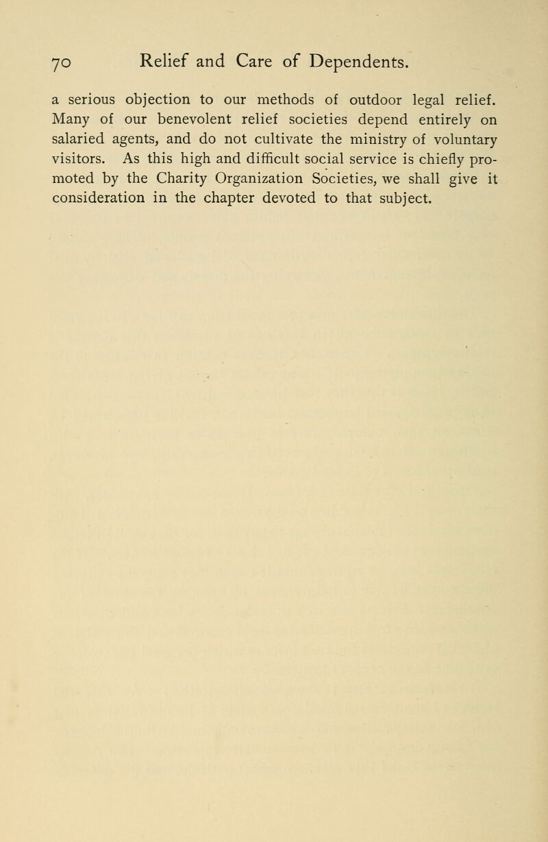 a serious objection to our methods of outdoor legal relief. Many of our benevolent relief societies depend entirely on salaried agents, and do not cultivate the ministry of voluntary visitors. As this high and difficult social service is chiefly pro- moted by the Charity Organization Societies, we shall give it consideration in the chapter devoted to that subject.