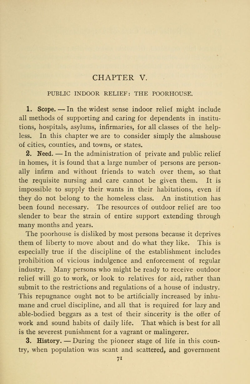 CHAPTER V. PUBLIC INDOOR RELIEF: THE POORHOUSE. 1. Scope. — In the widest sense indoor relief might include all methods of supporting and caring for dependents in institu- tions, hospitals, asylums, infirmaries, for all classes of the help- less. In this chapter we are to consider simply the almshouse of cities, counties, and towns, or states. 2. Need. — In the administration of private and public relief in homes, it is found that a large number of persons are person- ally infirm and without friends to watch over them, so that the requisite nursing and care cannot be given them. It is impossible to supply their wants in their habitations, even if they do not belong to the homeless class. An institution has been found necessary. The resources of outdoor relief are too slender to bear the strain of entire support extending through many months and years. The poorhouse is disliked by most persons because it deprives them of liberty to move about and do what they like. This is especially true if the discipline of the establishment includes prohibition of vicious indulgence and enforcement of regular industry. Many persons who might be ready to receive outdoor relief will go to work, or look to relatives for aid, rather than submit to the restrictions and regulations of a house of industry. This repugnance ought not to be artificially increased by inhu- mane and cruel discipline, and all that is required for lazy and able-bodied beggars as a test of their sincerity is the offer of work and sound habits of daily life. That which is best for all is the severest punishment for a vagrant or malingerer. 3. History. — During the pioneer stage of life in this coun- try, when population was scant and scattered, and government