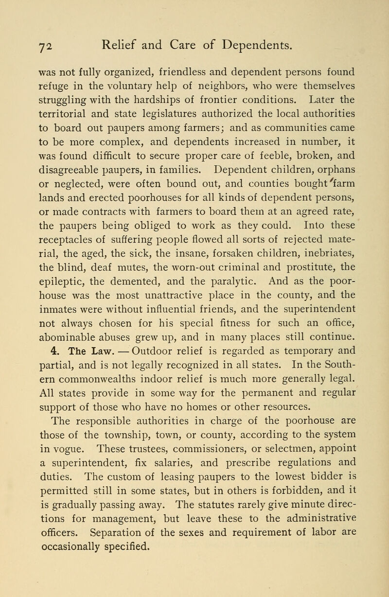 was not fully organized, friendless and dependent persons found refuge in the voluntary help of neighbors, who were themselves struggling with the hardships of frontier conditions. Later the territorial and state legislatures authorized the local authorities to board out paupers among farmers; and as communities came to be more complex, and dependents increased in number, it was found difficult to secure proper care of feeble, broken, and disagreeable paupers, in families. Dependent children, orphans or neglected, were often bound out, and counties bought ^farm lands and erected poorhouses for all kinds of dependent persons, or made contracts with farmers to board them at an agreed rate, the paupers being obliged to work as they could. Into these receptacles of suffering people flowed all sorts of rejected mate- rial, the aged, the sick, the insane, forsaken children, inebriates, the blind, deaf mutes, the worn-out criminal and prostitute, the epileptic, the demented, and the paralytic. And as the poor- house was the most unattractive place in the county, and the inmates were without influential friends, and the superintendent not always chosen for his special fitness for such an office, abominable abuses grew up, and in many places still continue. 4. The Law. — Outdoor relief is regarded as temporary and partial, and is not legally recognized in all states. In the South- ern commonwealths indoor relief is much more generally legal. All states provide in some way for the permanent and regular support of those who have no homes or other resources. The responsible authorities in charge of the poorhouse are those of the township, town, or county, according to the system in vogue. These trustees, commissioners, or selectmen, appoint a superintendent, fix salaries, and prescribe regulations and duties. The custom of leasing paupers to the lowest bidder is permitted still in some states, but in others is forbidden, and it is gradually passing away. The statutes rarely give minute direc- tions for management, but leave these to the administrative officers. Separation of the sexes and requirement of labor are occasionally specified.