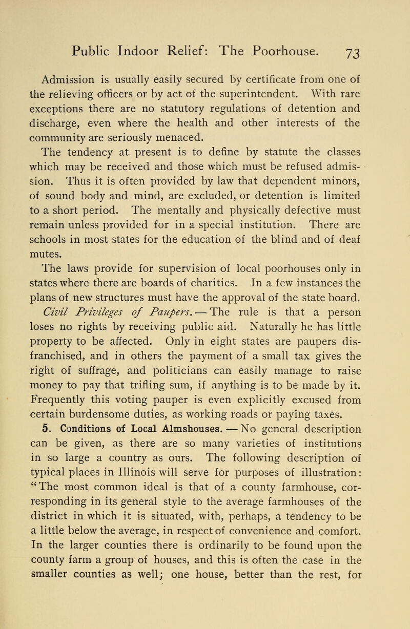 Admission is usually easily secured by certificate from one of the relieving officers or by act of the superintendent. With rare exceptions there are no statutory regulations of detention and discharge, even where the health and other interests of the community are seriously menaced. The tendency at present is to define by statute the classes which may be received and those which must be refused admis- sion. Thus it is often provided by law that dependent minors, of sound body and mind, are excluded, or detention is limited to a short period. The mentally and physically defective must remain unless provided for in a special institution. There are schools in most states for the education of the blind and of deaf mutes. The laws provide for supervision of local poorhouses only in states where there are boards of charities. In a few instances the plans of new structures must have the approval of the state board. Civil Privileges of Paupers. — The rule is that a person loses no rights by receiving public aid. Naturally he has little property to be affected. Only in eight states are paupers dis- franchised, and in others the payment of a small tax gives the right of suffrage, and politicians can easily manage to raise money to pay that trifling sum, if anything is to be made by it. Frequently this voting pauper is even explicitly excused from certain burdensome duties, as working roads or paying taxes. 5. Conditions of Local Almshouses. — No general description can be given, as there are so many varieties of institutions in so large a country as ours. The following description of typical places in Illinois will serve for purposes of illustration: The most common ideal is that of a county farmhouse, cor- responding in its general style to the average farmhouses of the district in which it is situated, with, perhaps, a tendency to be a little below the average, in respect of convenience and comfort. In the larger counties there is ordinarily to be found upon the county farm a group of houses, and this is often the case in the smaller counties as well; one house, better than the rest, for
