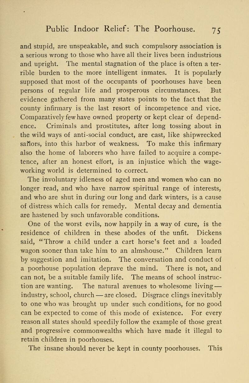 and stupid, are unspeakable, and such compulsory association is a serious wrong to those who have all their lives been industrious and upright. The mental stagnation of the place is often a ter- rible burden to the more intelligent inmates. It is popularly supposed that most of the occupants of poorhouses have been persons of regular life and prosperous circumstances. But evidence gathered from many states points to the fact that the county infirmary is the last resort of incompetence and vice. Comparatively few have owned property or kept clear of depend- ence. Criminals and prostitutes, after long tossing about in the wild ways of anti-social conduct, are cast, like shipwrecked saflors, into this harbor of weakness. To make this infirmary also the home of laborers who have failed to acquire a compe- tence, after an honest effort, is an injustice which the wage- working world is determined to correct. The involuntary idleness of aged men and women who can no longer read, and who have narrow spiritual range of interests, and who are shut in during our long and dark winters, is a cause of distress which calls for remedy. Mental decay and dementia are hastened by such unfavorable conditions. One of the worst evils, now happily in a way of cure, is the residence of children in these abodes of the unfit. Dickens said, Throw a child under a cart horse's feet and a loaded wagon sooner than take him to an almshouse. Children learn by suggestion and imitation. The conversation and conduct of a poorhouse population deprave the mind. There is not, and can not, be a suitable family life. The means of school instruc- tion are wanting. The natural avenues to wholesome living — industry, school, church — are closed. Disgrace clings inevitably to one who was brought up under such conditions, for no good can be expected to come of this mode of existence. For every reason all states should speedily follow the example of those great and progressive commonwealths which have made it illegal to retain children in poorhouses. The insane should never be kept in county poorhouses. This