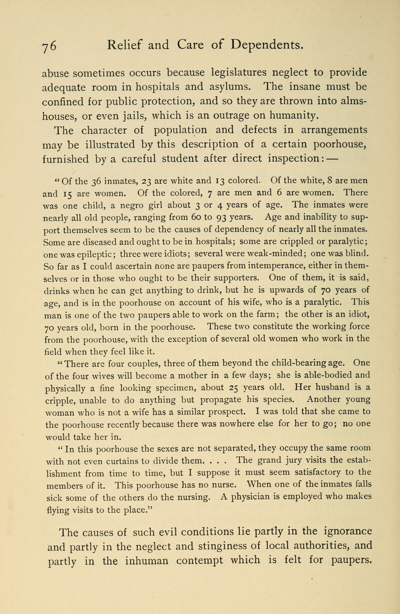 abuse sometimes occurs because legislatures neglect to provide adequate room in hospitals and asylums. The insane must be confined for public protection, and so they are thrown into alms- houses, or even jails, which is an outrage on humanity. The character of population and defects in arrangements may be illustrated by this description of a certain poorhouse, furnished by a careful student after direct inspection: —  Of the 36 inmates, 23 are white and 13 colored. Of the white, 8 are men and 15 are women. Of the colored, 7 are men and 6 are women. There was one child, a negro girl about 3 or 4 years of age. The inmates were nearly all old people, ranging from 60 to 93 years. Age and inability to sup- port themselves seem to be the causes of dependency of nearly all the inmates. Some are diseased and ought to be in hospitals; some are crippled or paralytic; one was epileptic; three were idiots; several were weak-minded; one was blind. So far as I could ascertain none are paupers from intemperance, either in them- selves or in those who ought to be their supporters. One of them, it is said, drinks when he can get anything to drink, but he is upwards of 70 years of age, and is in the poorhouse on account of his wife, who is a paralytic. This man is one of the two paupers able to work on the farm; the other is an idiot, 70 years old, born in the poorhouse. These two constitute the working force from the poorhouse, with the exception of several old women who work in the field when they feel like it.  There arc four couples, three of them beyond the child-bearing age. One of the four wives will become a mother in a few days; she is able-bodied and physically a fine looking specimen, about 25 years old. Her husband is a cripple, unable to do anything but propagate his species. Another young woman who is not a wife has a similar prospect. I was told that she came to the poorhouse recently because there was nowhere else for her to go; no one would take her in.  In this poorhouse the sexes are not separated, they occupy the same room with not even curtains to divide them. . . . The grand jury visits the estab- lishment from time to time, but I suppose it must seem satisfactory to the members of it. This poorhouse has no nurse. When one of the inmates falls sick some of the others do the nursing. A physician is employed who makes flying visits to the place. The causes of such evil conditions lie partly in the ignorance and partly in the neglect and stinginess of local authorities, and partly in the inhuman contempt which is felt for paupers.