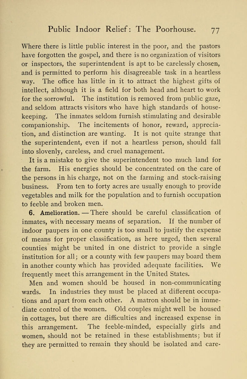 Where there is little public interest in the poor, and the pastors have forgotten the gospel, and there is no organization of visitors or inspectors, the superintendent is apt to be carelessly chosen, and is permitted to perform his disagreeable task in a heartless way. The office has little in it to attract the highest gifts of intellect, although it is a field for both head and heart to work for the sorrowful. The institution is removed from public gaze, and seldom attracts visitors who have high standards of house- keeping. The inmates seldom furnish stimulating and desirable companionship. The incitements of honor, reward, apprecia- tion, and distinction are wanting. It is not quite strange that the superintendent, even if not a heartless person, should fall into slovenly, careless, and cruel management. It is a mistake to give the superintendent too much land for the farm. His energies should be concentrated on the care of the persons in his charge, not on the farming and stock-raising business. From ten to forty acres are usually enough to provide vegetables and milk for the population and to furnish occupation to feeble and broken men. 6. Amelioration. — There should be careful classification of inmates, with necessary means of separation. If the number of indoor paupers in one county is too small to justify the expense of means for proper classification, as here urged, then several counties might be united in one district to provide a single institution for all; or a county with few paupers may board them in another county which has provided adequate facilities. We frequently meet this arrangement in the United States. Men and women should be housed in non-communicating wards. In industries they must be placed at different occupa- tions and apart from each other. A matron should be in imme- diate control of the women. Old couples might well be housed in cottages, but there are difficulties and increased expense in this arrangement. The feeble-minded, especially girls and women, should not be retained in these establishments; but if they are permitted to remain they should be isolated and care-