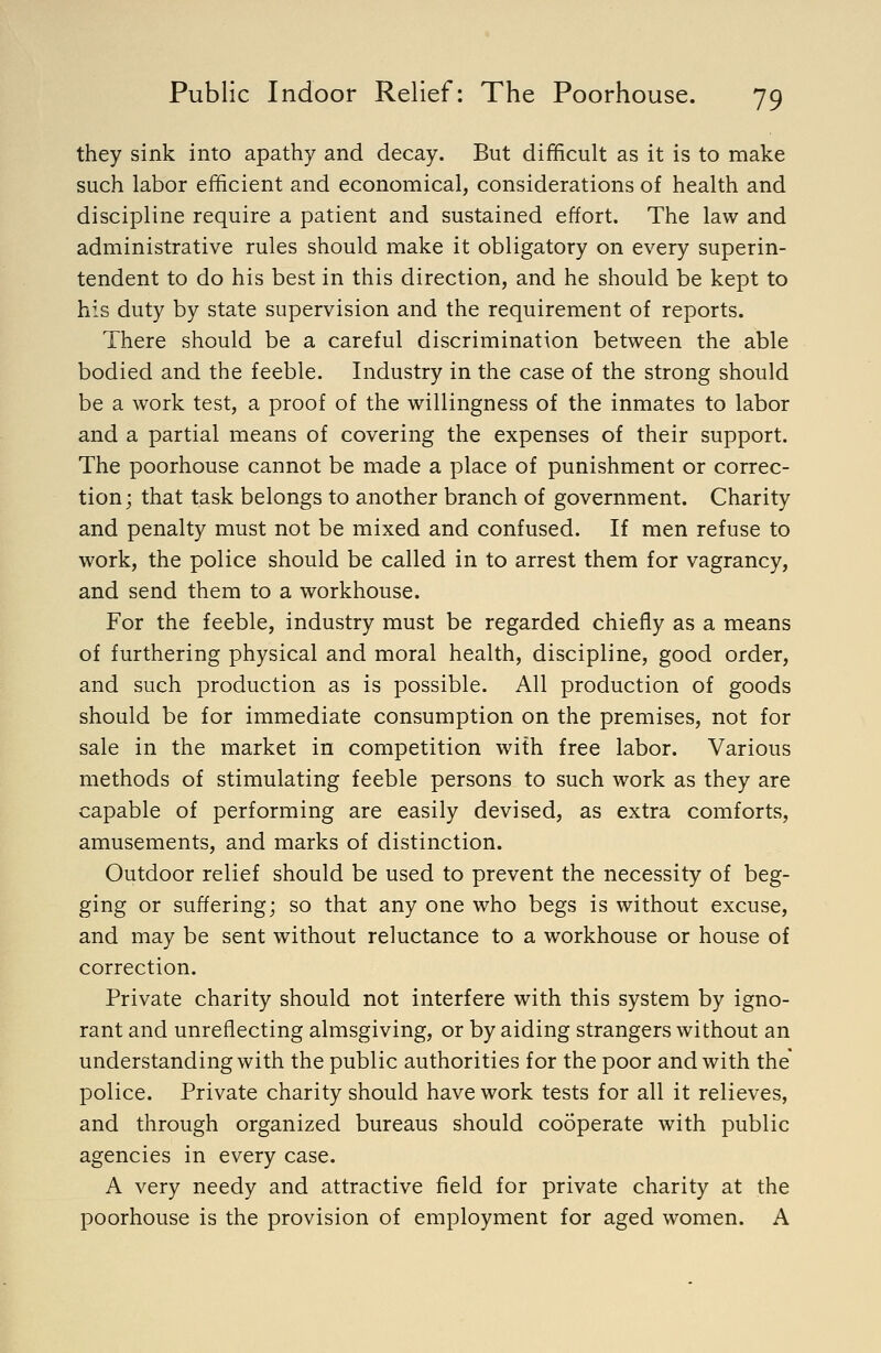 they sink into apathy and decay. But difficult as it is to make such labor efficient and economical, considerations of health and discipline require a patient and sustained effort. The law and administrative rules should make it obligatory on every superin- tendent to do his best in this direction, and he should be kept to his duty by state supervision and the requirement of reports. There should be a careful discrimination between the able bodied and the feeble. Industry in the case of the strong should be a work test, a proof of the willingness of the inmates to labor and a partial means of covering the expenses of their support. The poorhouse cannot be made a place of punishment or correc- tion; that task belongs to another branch of government. Charity and penalty must not be mixed and confused. If men refuse to work, the police should be called in to arrest them for vagrancy, and send them to a workhouse. For the feeble, industry must be regarded chiefly as a means of furthering physical and moral health, discipline, good order, and such production as is possible. All production of goods should be for immediate consumption on the premises, not for sale in the market in competition with free labor. Various methods of stimulating feeble persons to such work as they are capable of performing are easily devised, as extra comforts, amusements, and marks of distinction. Outdoor relief should be used to prevent the necessity of beg- ging or suffering; so that any one who begs is without excuse, and may be sent without reluctance to a workhouse or house of correction. Private charity should not interfere with this system by igno- rant and unreflecting almsgiving, or by aiding strangers without an understanding with the public authorities for the poor and with the' police. Private charity should have work tests for all it relieves, and through organized bureaus should cooperate with public agencies in every case. A very needy and attractive field for private charity at the poorhouse is the provision of employment for aged women. A