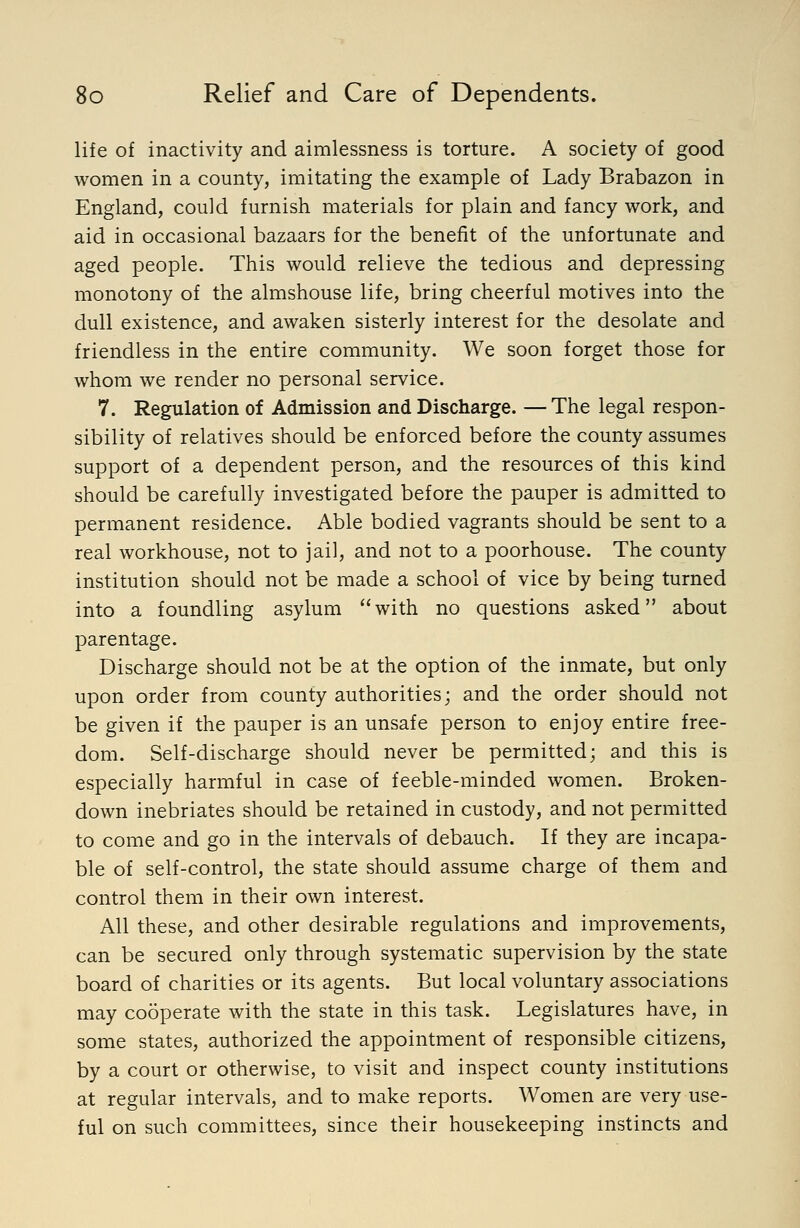 life of inactivity and aimlessness is torture. A society of good women in a county, imitating the example of Lady Brabazon in England, could furnish materials for plain and fancy work, and aid in occasional bazaars for the benefit of the unfortunate and aged people. This would relieve the tedious and depressing monotony of the almshouse life, bring cheerful motives into the dull existence, and awaken sisterly interest for the desolate and friendless in the entire community. We soon forget those for whom we render no personal service. 7. Regulation of Admission and Discharge. — The legal respon- sibility of relatives should be enforced before the county assumes support of a dependent person, and the resources of this kind should be carefully investigated before the pauper is admitted to permanent residence. Able bodied vagrants should be sent to a real workhouse, not to jail, and not to a poorhouse. The county institution should not be made a school of vice by being turned into a foundling asylum with no questions asked about parentage. Discharge should not be at the option of the inmate, but only upon order from county authorities; and the order should not be given if the pauper is an unsafe person to enjoy entire free- dom. Self-discharge should never be permitted; and this is especially harmful in case of feeble-minded women. Broken- down inebriates should be retained in custody, and not permitted to come and go in the intervals of debauch. If they are incapa- ble of self-control, the state should assume charge of them and control them in their own interest. All these, and other desirable regulations and improvements, can be secured only through systematic supervision by the state board of charities or its agents. But local voluntary associations may cooperate with the state in this task. Legislatures have, in some states, authorized the appointment of responsible citizens, by a court or otherwise, to visit and inspect county institutions at regular intervals, and to make reports. Women are very use- ful on such committees, since their housekeeping instincts and