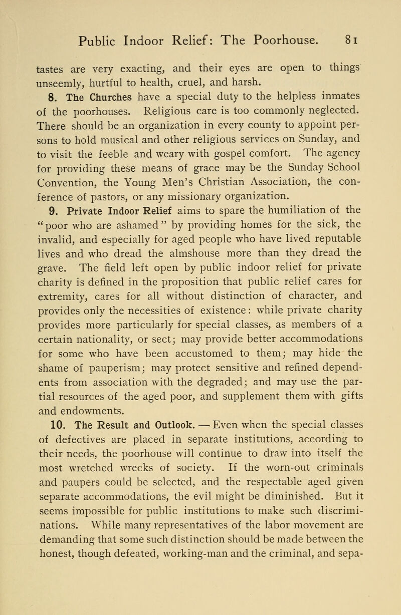 tastes are very exacting, and their eyes are open to things unseemly, hurtful to health, cruel, and harsh. 8. The Churches have a special duty to the helpless inmates of the poorhouses. Religious care is too commonly neglected. There should be an organization in every county to appoint per- sons to hold musical and other religious services on Sunday, and to visit the feeble and weary with gospel comfort. The agency for providing these means of grace may be the Sunday School Convention, the Young Men's Christian Association, the con- ference of pastors, or any missionary organization. 9. Private Indoor Relief aims to spare the humiliation of the poor who are ashamed by providing homes for the sick, the invalid, and especially for aged people who have lived reputable lives and who dread the almshouse more than they dread the grave. The field left open by public indoor relief for private charity is defined in the proposition that public relief cares for extremity, cares for all without distinction of character, and provides only the necessities of existence: while private charity provides more particularly for special classes, as members of a certain nationality, or sect; may provide better accommodations for some who have been accustomed to them; may hide the shame of pauperism; may protect sensitive and refined depend- ents from association with the degraded; and may use the par- tial resources of the aged poor, and supplement them with gifts and endowments. 10. The Result and Outlook. — Even when the special classes of defectives are placed in separate institutions, according to their needs, the poorhouse will continue to draw into itself the most wretched wrecks of society. If the worn-out criminals and paupers could be selected, and the respectable aged given separate accommodations, the evil might be diminished. But it seems impossible for public institutions to make such discrimi- nations. While many representatives of the labor movement are demanding that some such distinction should be made between the honest, though defeated, working-man and the criminal, and sepa-