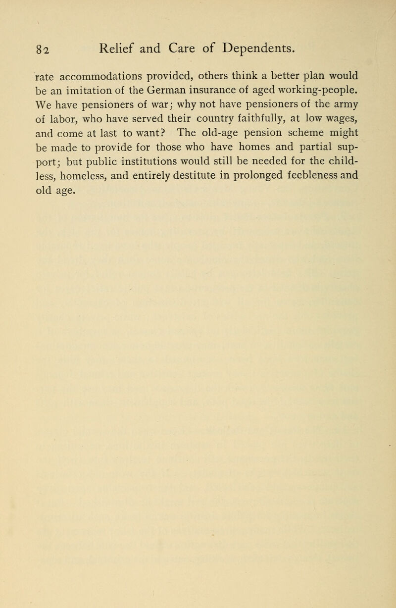 rate accommodations provided, others think a better plan would be an imitation of the German insurance of aged working-people. We have pensioners of war; why not have pensioners of the army of labor, who have served their country faithfully, at low wages, and come at last to want? The old-age pension scheme might be made to provide for those who have homes and partial sup- port; but public institutions would still be needed for the child- less, homeless, and entirely destitute in prolonged feebleness and old age.