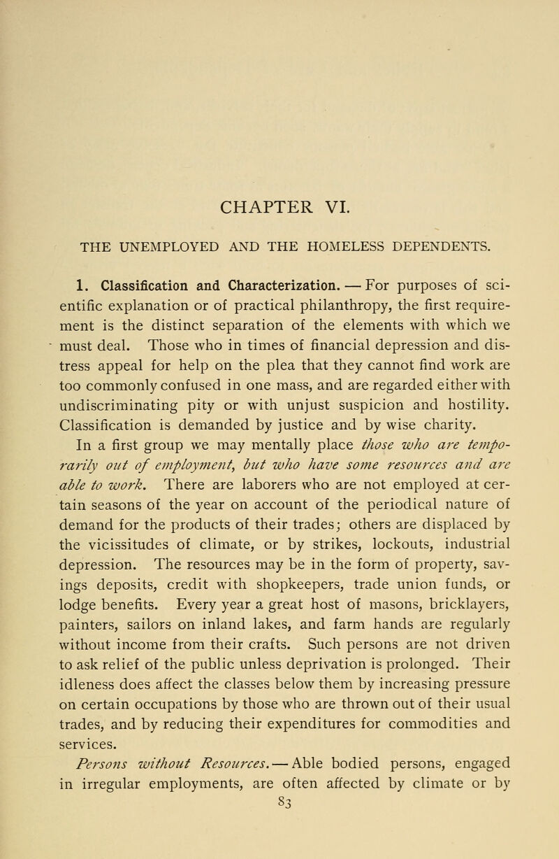 CHAPTER VI. THE UNEMPLOYED AND THE HOMELESS DEPENDENTS. 1. Classification and Characterization. — For purposes of sci- entific explanation or of practical philanthropy, the first require- ment is the distinct separation of the elements with which we must deal. Those who in times of financial depression and dis- tress appeal for help on the plea that they cannot find work are too commonly confused in one mass, and are regarded either with undiscriminating pity or with unjust suspicion and hostility. Classification is demanded by justice and by wise charity. In a first group we may mentally place those who are tempo- 7'arily out of employment, bid who have some resoiirces and ai-e able to work. There are laborers who are not employed at cer- tain seasons of the year on account of the periodical nature of demand for the products of their trades; others are displaced by the vicissitudes of climate, or by strikes, lockouts, industrial depression. The resources may be in the form of property, sav- ings deposits, credit with shopkeepers, trade union funds, or lodge benefits. Every year a great host of masons, bricklayers, painters, sailors on inland lakes, and farm hands are regularly without income from their crafts. Such persons are not driven to ask relief of the public unless deprivation is prolonged. Their idleness does affect the classes below them by increasing pressure on certain occupations by those who are thrown out of their usual trades, and by reducing their expenditures for commodities and services. Persons without Resources. — Able bodied persons, engaged in irregular employments, are often affected by climate or by