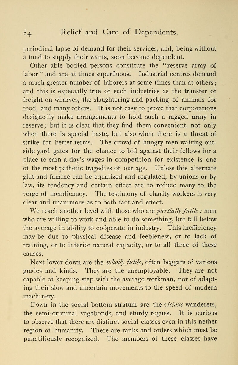 periodical lapse of demand for their services, and, being without a fund to supply their wants, soon become dependent. Other able bodied persons constitute the reserve army of labor  and are at times superfluous. Industrial centres demand a much greater number of laborers at some times than at others; and this is especially true of such industries as the transfer of freight on wharves, the slaughtering and packing of animals for food, and many others. It is not easy to prove that corporations designedly make arrangements to hold siich a ragged army in reserve; but it is clear that they find them convenient, not only when there is special haste, but also when there is a threat of strike for better terms. The crowd of hungry men waiting out- side yard gates for the chance to bid against their fellows for a place to earn a day's wages in competition for existence is one of the most pathetic tragedies of our age. Unless this alternate glut and famine can be equalized and regulated, by unions or by law, its tendency and certain effect are to reduce many to the verge of mendicancy. The testimony of charity workers is very clear and unanimous as to both fact and effect. We reach another level with those who 2X^ partially futile: men who are willing to work and able to do something, but fall below the average in ability to cooperate in industry. This inefficiency may be due to physical disease and feebleness, or to lack of training, or to inferior natural capacity, or to all three of these causes. Next lower down are the wholly futile, often beggars of various grades and kinds. They are the unemployable. They are not capable of keeping step with the average workman, nor of adapt- ing their slow and uncertain movements to the speed of modern machinery. Down in the social bottom stratum are the vicious wanderers, the semi-criminal vagabonds, and sturdy rogues. It is curious to observe that there are distinct social classes even in this nether region of humanity. There are ranks and orders which must be punctiliously recognized. The members of these classes have