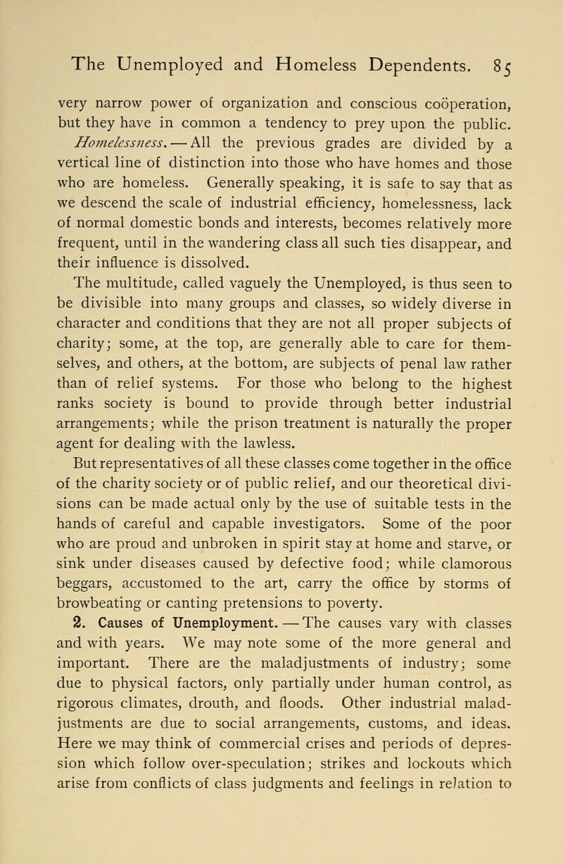 very narrow power of organization and conscious cooperation, but they have in common a tendency to prey upon the public. Homelessness. — All the previous grades are divided by a vertical line of distinction into those who have homes and those who are homeless. Generally speaking, it is safe to say that as we descend the scale of industrial efficiency, homelessness, lack of normal domestic bonds and interests, becomes relatively more frequent, until in the wandering class all such ties disappear, and their influence is dissolved. The multitude, called vaguely the Unemployed, is thus seen to be divisible into many groups and classes, so widely diverse in character and conditions that they are not all proper subjects of charity; some, at the top, are generally able to care for them- selves, and others, at the bottom, are subjects of penal law rather than of relief systems. For those who belong to the highest ranks society is bound to provide through better industrial arrangements; while the prison treatment is naturally the proper agent for dealing with the lawless. But representatives of all these classes come together in the office of the charity society or of public relief, and our theoretical divi- sions can be made actual only by the use of suitable tests in the hands of careful and capable investigators. Some of the poor who are proud and unbroken in spirit stay at home and starve, or sink under diseases caused by defective food; while clamorous beggars, accustomed to the art, carry the office by storms of browbeating or canting pretensions to poverty. 2. Causes of Unemployment. — The causes vary with classes and with years. We may note some of the more general and important. There are the maladjustments of industry; some due to physical factors, only partially under human control, as rigorous climates, drouth, and floods. Other industrial malad- justments are due to social arrangements, customs, and ideas. Here we may think of commercial crises and periods of depres- sion which follow over-speculation; strikes and lockouts which arise from conflicts of class judgments and feelings in relation to