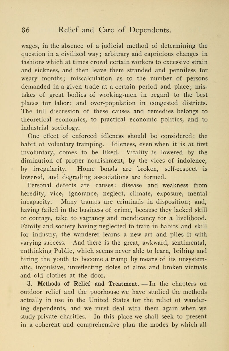 wages, in the absence of a judicial method of determining the question in a civilized way; arbitrary and capricious changes in fashions which at times crowd certain workers to excessive strain and sickness, and then leave them stranded and penniless for weary months; miscalculation as to the number of persons demanded in a given trade at a certain period and place; mis- takes of great bodies of working-men in regard to the best places for labor; and over-population in congested districts. The full discussion of these causes and remedies belongs to theoretical economics, to practical economic politics, and to industrial sociology. One effect of enforced idleness should be considered: the habit of voluntary tramping. Idleness, even when it is at first involuntary, comes to be liked. Vitality is lowered by the diminution of proper nourishment, by the vices of indolence, by irregularity. Home bonds are broken, self-respect is lowered, and degrading associations are formed. Personal defects are causes: disease and weakness from heredity, vice, ignorance, neglect, climate, exposure, mental incapacity. Many tramps are criminals in disposition; and, having failed in the business of crime, because they lacked skill or courage, take to vagrancy and mendicancy for a livelihood. Family and society having neglected to train in habits and skill for industry, the wanderer learns a new art and plies it with varying success. And there is the great, awkward, sentimental, unthinking Public, which seems never able to learn, bribing and hiring the youth to become a tramp by means of its unsystem- atic, impulsive, unreflecting doles of alms and broken victuals and old clothes at the door. 3. Methods of Relief and Treatment. — In the chapters on outdoor relief and the poorhouse we have studied the methods actually in use in the United States for the relief of wander- ing dependents, and we must deal with them again when we study private charities. In this place we shall seek to present in a coherent and comprehensive plan the modes by which all