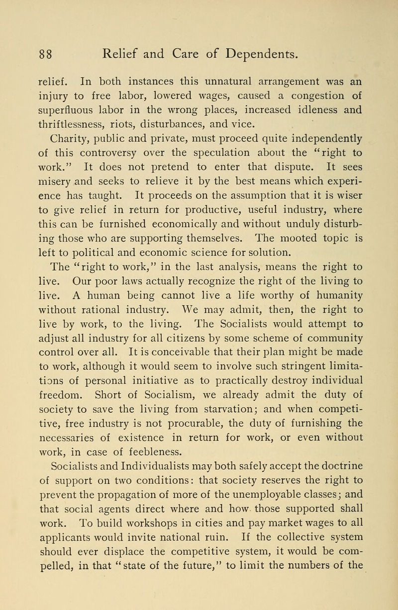 relief. In both instances this unnatural arrangement was an injury to free labor, lowered wages, caused a congestion of superfluous labor in the wrong places, increased idleness and thriftlessness, riots, disturbances, and vice. Charity, public and private, must proceed quite independently of this controversy over the speculation about the right to work. It does not pretend to enter that dispute. It sees misery and seeks to relieve it by the best means which experi- ence has taught. It proceeds on the assumption that it is wiser to give relief in return for productive, useful industry, where this can be furnished economically and without unduly disturb- ing those who are supporting themselves. The mooted topic is left to political and economic science for solution. The right to work, in the last analysis, means the right to live. Our poor laws actually recognize the right of the living to live. A human being cannot live a life worthy of humanity without rational industry. We may admit, then, the right to live by work, to the living. The Socialists would attempt to adjust all industry for all citizens by some scheme of community control over all. It is conceivable that their plan might be made to work, although it would seem to involve such stringent limita- tions of personal initiative as to practically destroy individual freedom. Short of Socialism, we already admit the duty of society to save the living from starvation; and when competi- tive, free industry is not procurable, the duty of furnishing the necessaries of existence in return for work, or even without work, in case of feebleness. Socialists and Individualists may both safely accept the doctrine of support on two conditions: that society reserves the right to prevent the propagation of more of the unemployable classes; and that social agents direct where and how. those supported shall work. To build workshops in cities and pay market wages to all applicants would invite national ruin. If the collective system should ever displace the competitive system, it would be com- pelled, in that state of the future, to limit the numbers of the