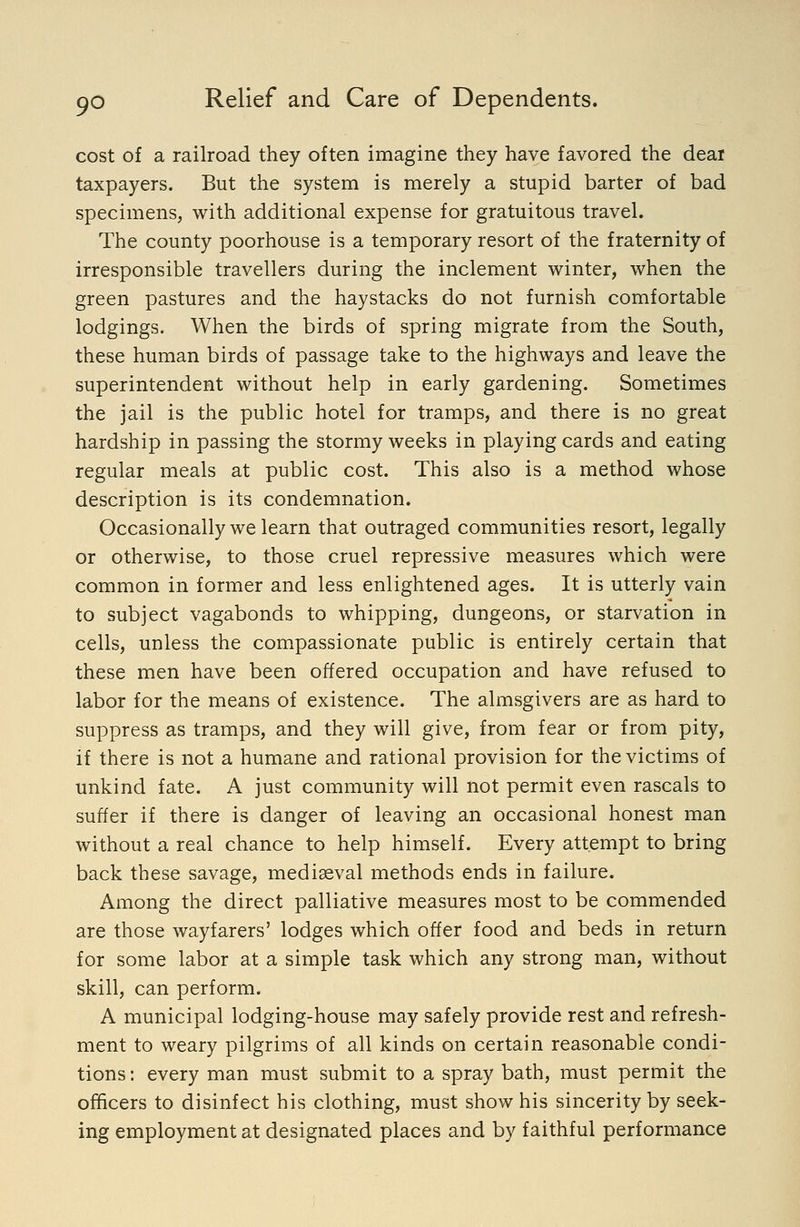 cost of a railroad they often imagine they have favored the dear taxpayers. But the system is merely a stupid barter of bad specimens, with additional expense for gratuitous travel. The county poorhouse is a temporary resort of the fraternity of irresponsible travellers during the inclement winter, when the green pastures and the haystacks do not furnish comfortable lodgings. When the birds of spring migrate from the South, these human birds of passage take to the highways and leave the superintendent without help in early gardening. Sometimes the jail is the public hotel for tramps, and there is no great hardship in passing the stormy weeks in playing cards and eating regular meals at public cost. This also is a method whose description is its condemnation. Occasionally we learn that outraged communities resort, legally or otherwise, to those cruel repressive measures which were common in former and less enlightened ages. It is utterly vain to subject vagabonds to whipping, dungeons, or starvation in cells, unless the compassionate public is entirely certain that these men have been offered occupation and have refused to labor for the means of existence. The almsgivers are as hard to suppress as tramps, and they will give, from fear or from pity, if there is not a humane and rational provision for the victims of unkind fate. A just community will not permit even rascals to suffer if there is danger of leaving an occasional honest man without a real chance to help himself. Every attempt to bring back these savage, mediaeval methods ends in failure. Among the direct palliative measures most to be commended are those wayfarers' lodges which offer food and beds in return for some labor at a simple task which any strong man, without skill, can perform. A municipal lodging-house may safely provide rest and refresh- ment to weary pilgrims of all kinds on certain reasonable condi- tions: every man must submit to a spray bath, must permit the officers to disinfect his clothing, must show his sincerity by seek- ing employment at designated places and by faithful performance