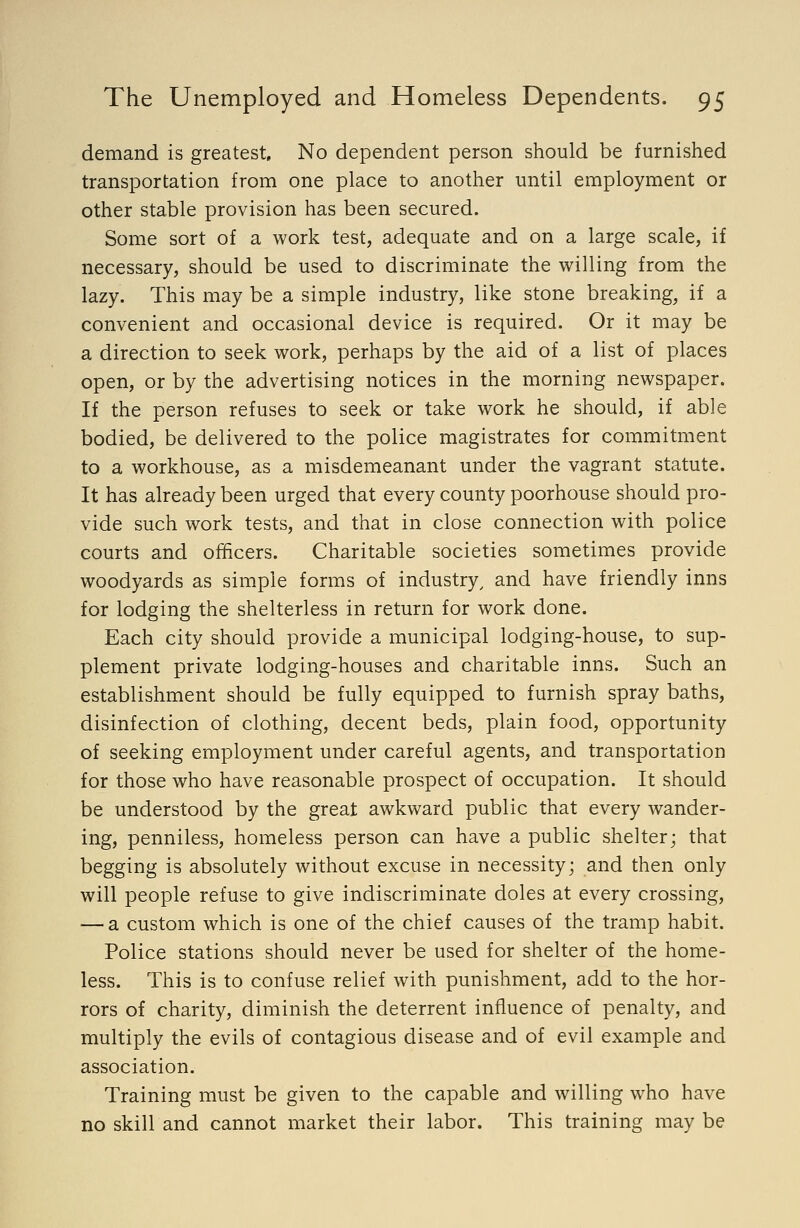 demand is greatest. No dependent person should be furnished transportation from one place to another until employment or other stable provision has been secured. Some sort of a work test, adequate and on a large scale, if necessary, should be used to discriminate the willing from the lazy. This may be a simple industry, like stone breaking, if a convenient and occasional device is required. Or it may be a direction to seek work, perhaps by the aid of a list of places open, or by the advertising notices in the morning newspaper. If the person refuses to seek or take work he should, if able bodied, be delivered to the police magistrates for commitment to a workhouse, as a misdemeanant under the vagrant statute. It has already been urged that every county poorhouse should pro- vide such work tests, and that in close connection with police courts and officers. Charitable societies sometimes provide woodyards as simple forms of industry, and have friendly inns for lodging the shelterless in return for work done. Each city should provide a municipal lodging-house, to sup- plement private lodging-houses and charitable inns. Such an establishment should be fully equipped to furnish spray baths, disinfection of clothing, decent beds, plain food, opportunity of seeking employment under careful agents, and transportation for those who have reasonable prospect of occupation. It should be understood by the great awkward public that every wander- ing, penniless, homeless person can have a public shelter; that begging is absolutely without excuse in necessity; and then only will people refuse to give indiscriminate doles at every crossing, — a custom which is one of the chief causes of the tramp habit. Police stations should never be used for shelter of the home- less. This is to confuse relief with punishment, add to the hor- rors of charity, diminish the deterrent influence of penalty, and multiply the evils of contagious disease and of evil example and association. Training must be given to the capable and willing who have no skill and cannot market their labor. This training may be